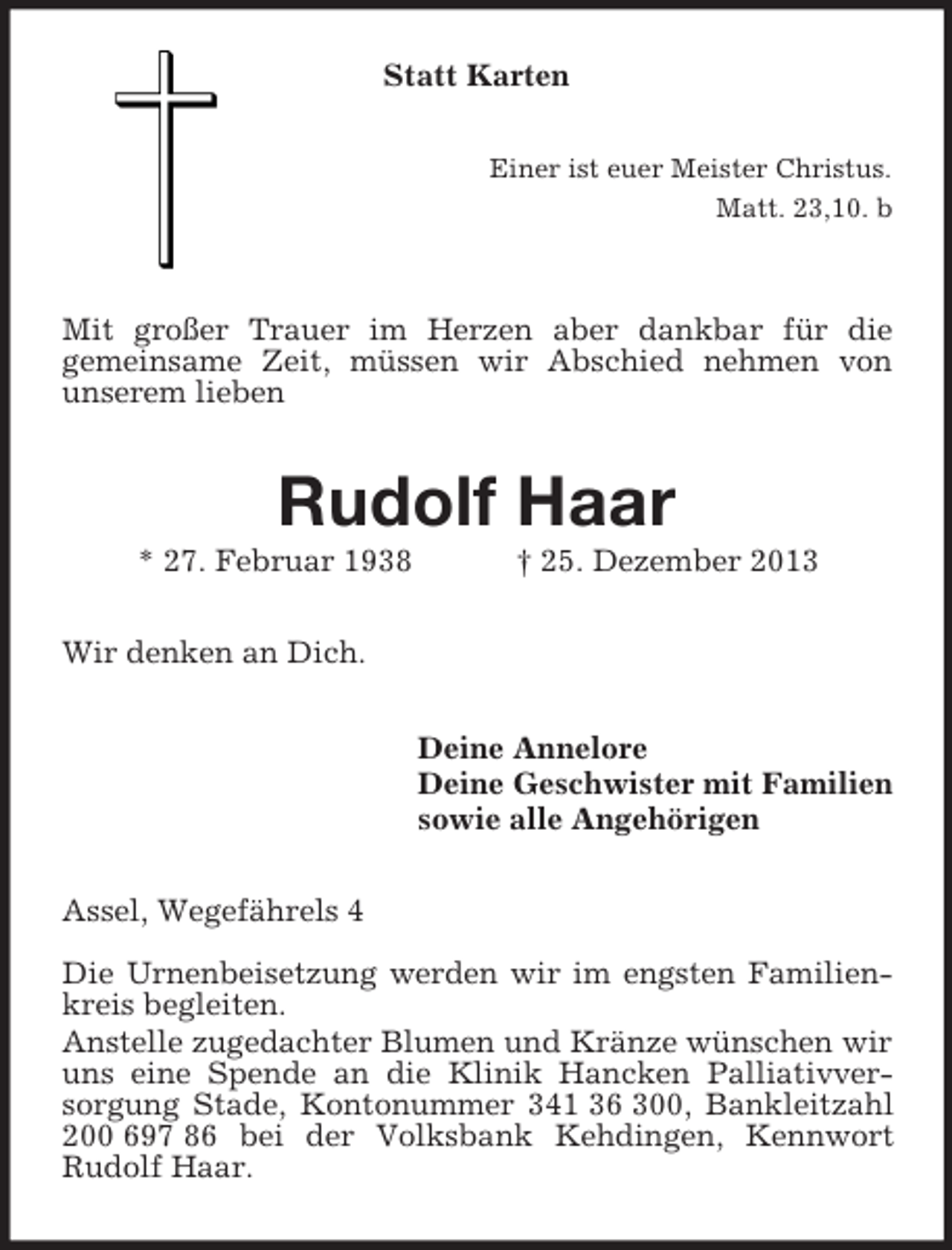 <p>Statt Karten<br />Einer ist euer Meister Christus.<br />Matt. 23,10. b</p><p>Mit großer Trauer im Herzen aber dankbar für die<br />gemeinsame Zeit, müssen wir Abschied nehmen von<br />unserem lieben<br />Rudolf Haar<br />* 27. Februar 1938 † 25. Dezember 2013<br />Wir denken an Dich.<br />Deine Annelore<br />Deine Geschwister mit Familien<br />sowie alle Angehörigen<br />Assel, Wegefährels 4</p><p>Die Urnenbeisetzung werden wir im engsten Familienkreis begleiten.<br />Anstelle zugedachter Blumen und Kränze wünschen wir uns eine Spende an die Klinik Hancken Palliativver-<br />sorgung Stade, Kontonummer 341 36 300, Bankleitzahl 200 697 86 bei der Volksbank Kehdingen, Kennwort<br />Rudolf Haar.</p>