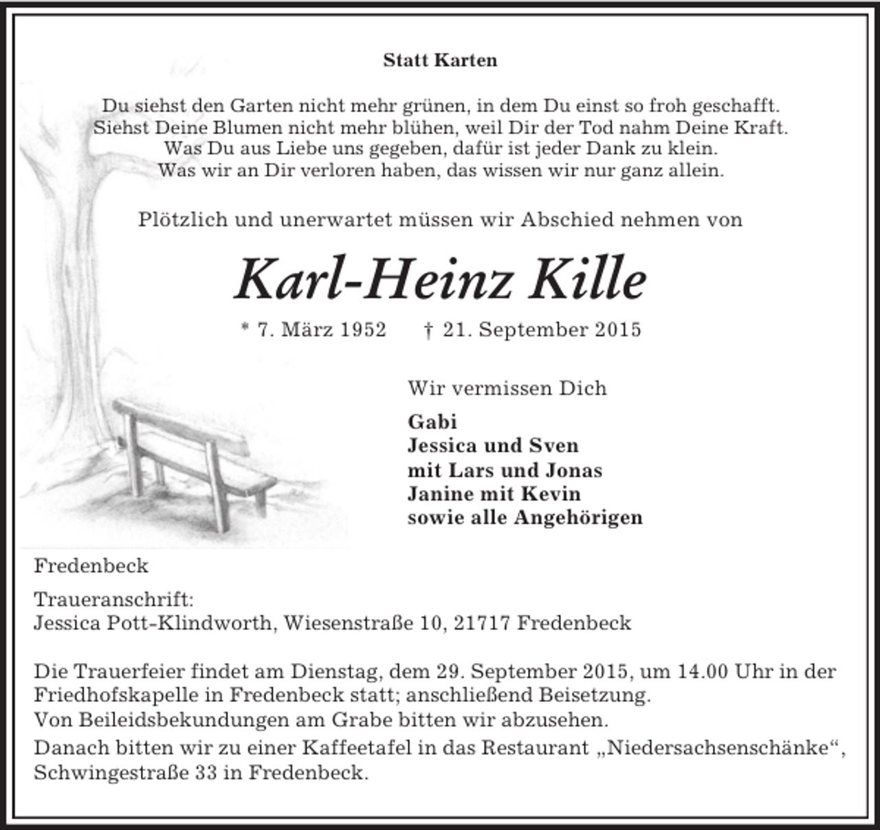 <p>Statt Karten<br />Du siehst den Garten nicht mehr grünen, in dem Du einst so froh geschafft.<br />Siehst Deine Blumen nicht mehr blühen, weil Dir der Tod nahm Deine Kraft.<br />Was Du aus Liebe uns gegeben, dafür ist jeder Dank zu klein.<br />Was wir an Dir verloren haben, das wissen wir nur ganz allein.<br />Plötzlich und unerwartet müssen wir Abschied nehmen von<br />Karl-Heinz Kille<br />* 7. März 1952 † 21. September 2015<br />Wir vermissen Dich<br />Gabi<br />Jessica und Sven<br />mit Lars und Jonas<br />Janine mit Kevin<br />sowie alle Angehörigen<br />Fredenbeck<br />Traueranschrift:<br />Jessica Pott-Klindworth, Wiesenstraße 10, 21717 Fredenbeck</p><p>Die Trauerfeier findet am Dienstag, dem 29. September 2015, um 14.00 Uhr in der Friedhofskapelle in Fredenbeck statt; anschließend Beisetzung.<br />Von Beileidsbekundungen am Grabe bitten wir abzusehen.<br />Danach bitten wir zu einer Kaffeetafel in das Restaurant „Niedersachsenschänke“, Schwingestraße 33 in Fredenbeck.</p>