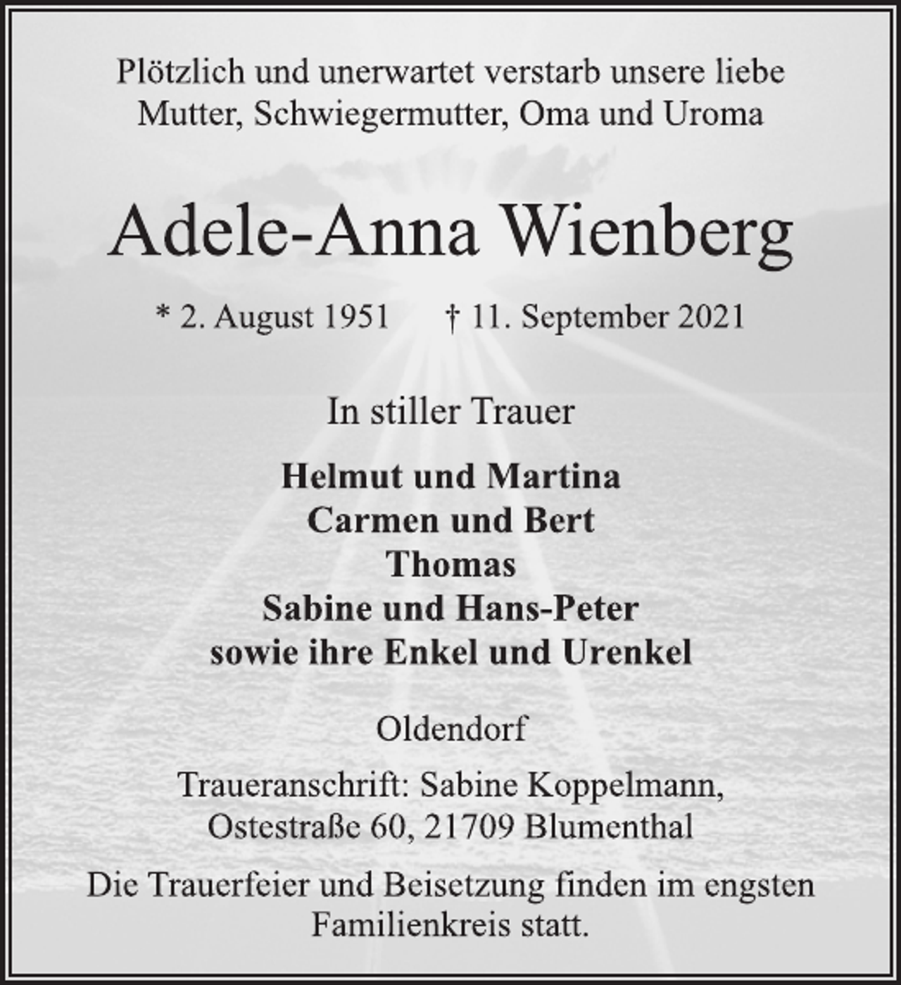 <p>Plötzlich und unerwartet verstarb unsere liebe<br />Mutter, Schwiegermutter, Oma und Uroma<br />Adele-Anna Wienberg<br />* 2. August 1951 † 11. September 2021<br />In stiller Trauer<br />Helmut und Martina<br />Carmen und Bert<br />Thomas<br />Sabine und Hans-Peter<br />sowie ihre Enkel und Urenkel<br />Oldendorf<br />Traueranschrift: Sabine Koppelmann,<br />Ostestraße 60, 21709 Blumenthal<br />Die Trauerfeier und Beisetzung finden im engsten<br />Familienkreis statt.</p>