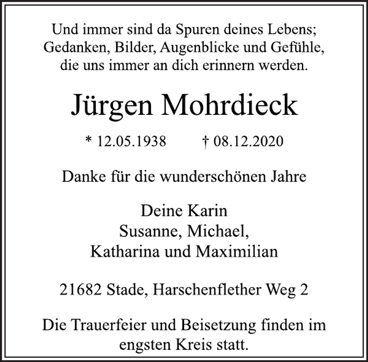 <p>Und immer sind da Spuren deines Lebens;<br />Gedanken, Bilder, Augenblicke und Gefühle,<br />die uns immer an dich erinnern werden.<br />Jürgen Mohrdieck<br />* 12.05.1938 † 08.12.2020<br />Danke für die wunderschönen Jahre<br />Deine Karin<br />Susanne, Michael,<br />Katharina und Maximilian<br />21682 Stade, Harschenflether Weg 2<br />Die Trauerfeier und Beisetzung finden im<br />engsten Kreis statt.</p>
