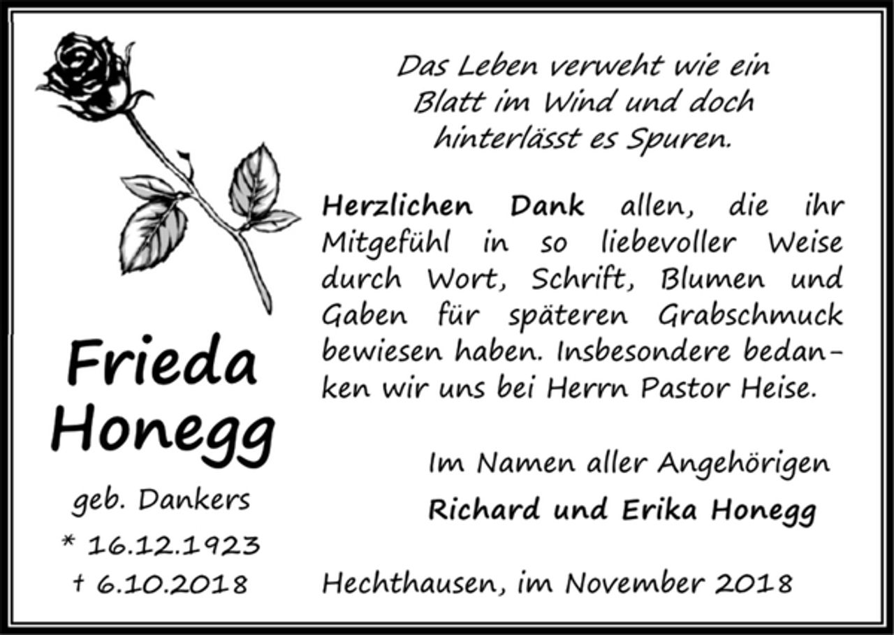 <p>Das Leben verweht wie ein<br />Blatt im Wind und doch<br />hinterlässt es Spuren.<br />Herzlichen Dank allen, die ihr Mitgefühl in so liebevoller<br />Weise durch Wort, Schrift, Blumen und Gaben<br />für späteren Grabschmuck<br />bewiesen haben. Insbesondere bedanken wir uns bei<br />Herrn Pastor Heise.<br />Im Namen aller Angehörigen<br />Richard und Erika Honegg<br />Frieda Honegg<br />geb. Dankers<br />*16.12.1923<br />+ 6.10.2018<br />Hechthausen, im November 2018</p>