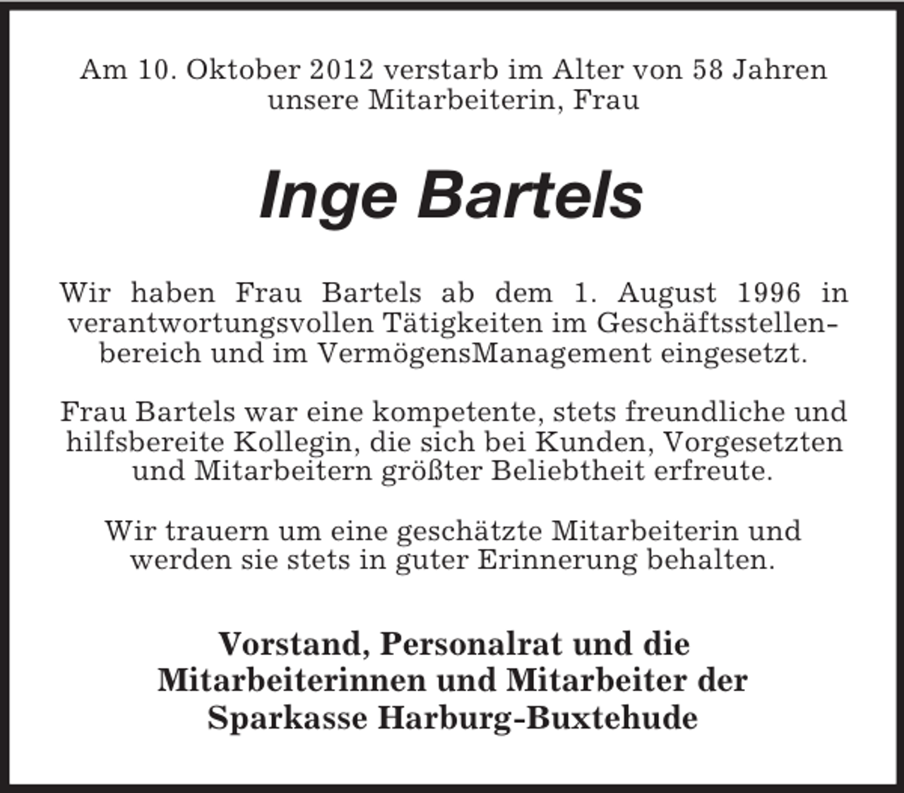 <p>Am 10. Oktober 2012 verstarb im Alter von 58 Jahren<br />unsere Mitarbeiterin, Frau</p><p>Inge Bartels<br />Wir haben Frau Bartels ab dem 1. August 1996 in<br />verantwortungsvollen Tätigkeiten im Geschäftsstellenbereich und im VermögensManagement eingesetzt.<br />Frau Bartels war eine kompetente, stets freundliche und<br />hilfsbereite Kollegin, die sich bei Kunden, Vorgesetzten<br />und Mitarbeitern größter Beliebtheit erfreute.<br />Wir trauern um eine geschätzte Mitarbeiterin und<br />werden sie stets in guter Erinnerung behalten.</p><p>Vorstand, Personalrat und die<br />Mitarbeiterinnen und Mitarbeiter der<br />Sparkasse Harburg-Buxtehude</p>