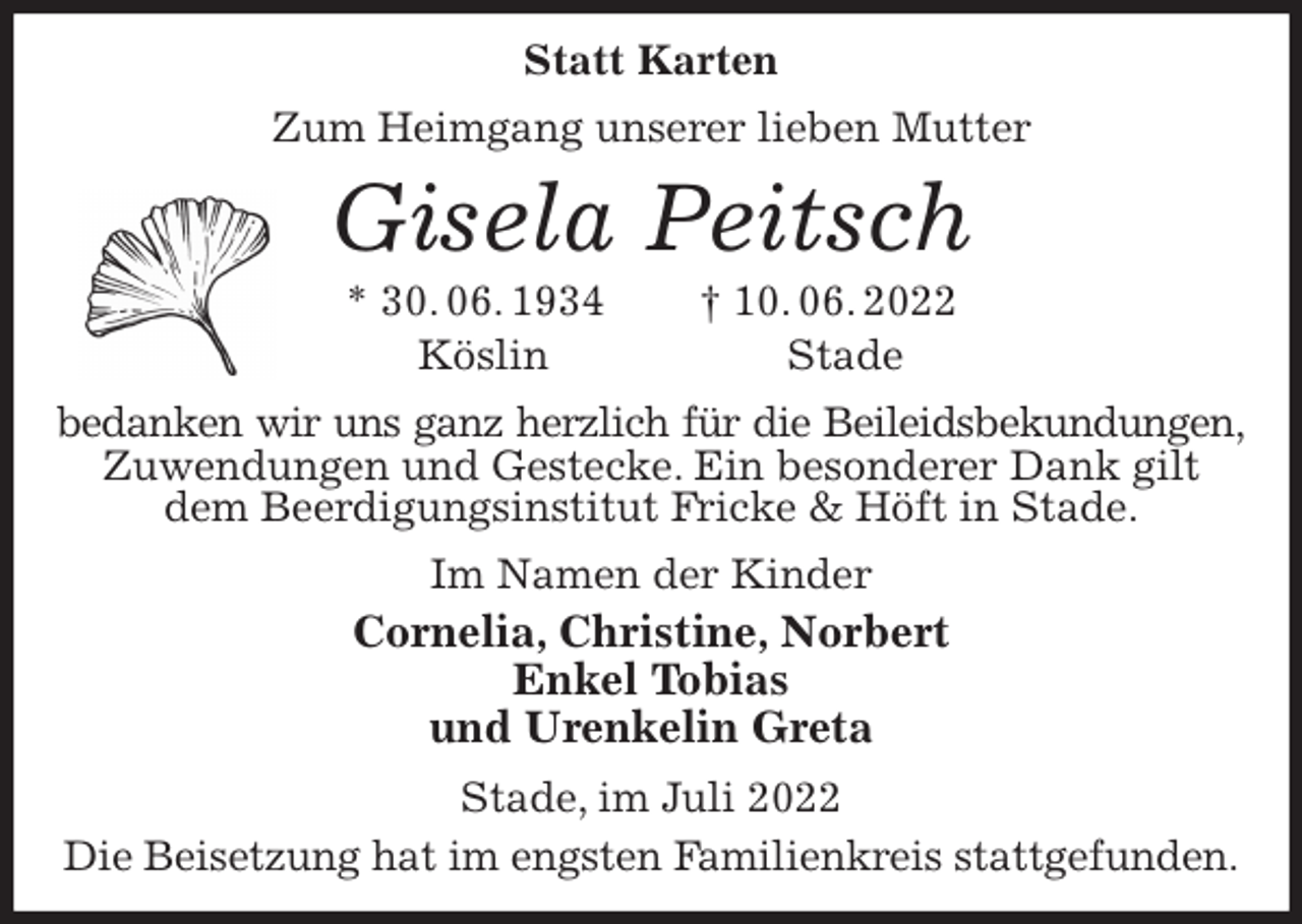 <p>Statt Karten<br />Zum Heimgang unserer lieben Mutter<br />Gisela Peitsch<br />* 30. 06. 1934 † 10. 06. 2022<br />Köslin Stade<br />bedanken wir uns ganz herzlich für die Beileidsbekundungen,<br />Zuwendungen und Gestecke. Ein besonderer Dank gilt<br />dem Beerdigungsinstitut Fricke &amp; Höft in Stade.<br />Im Namen der Kinder<br />Cornelia, Christine, Norbert<br />Enkel Tobias<br />und Urenkelin Greta<br />Stade, im Juli 2022<br />Die Beisetzung hat im engsten Familienkreis stattgefunden.</p>
