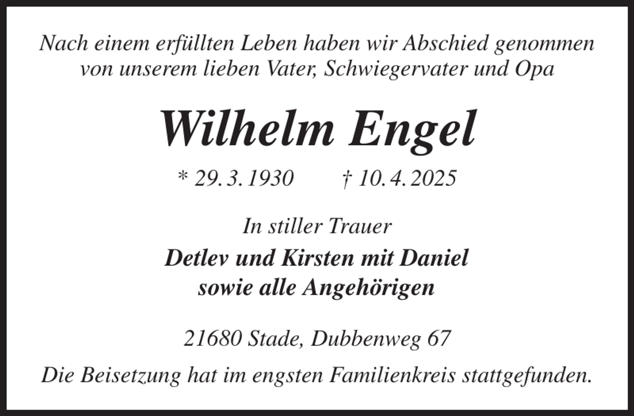 <p>Nach einem erfüllten Leben haben wir Abschied genommen<br />von unserem lieben Vater, Schwiegervater und Opa<br />Wilhelm Engel<br />* 29. 3. 1930 † 10. 4. 2025<br />In stiller Trauer<br />Detlev und Kirsten mit Daniel<br />sowie alle Angehörigen<br />21680 Stade, Dubbenweg 67<br />Die Beisetzung hat im engsten Familienkreis stattgefunden.</p>
