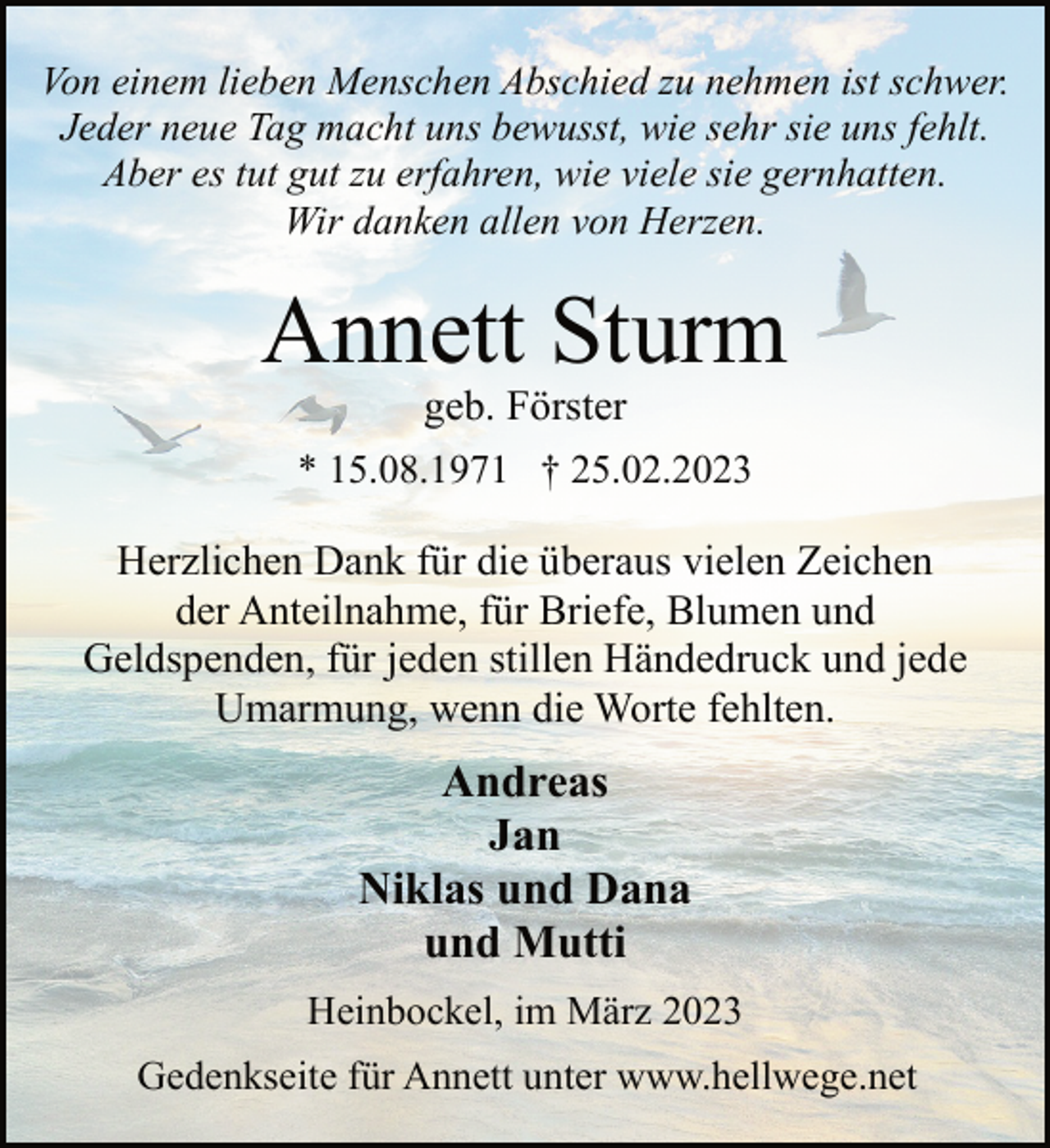 <p>Von einem lieben Menschen Abschied zu nehmen ist schwer.<br />Jeder neue Tag macht uns bewusst, wie sehr sie uns fehlt.<br />Aber es tut gut zu erfahren, wie viele sie gernhatten.<br />Wir danken allen von Herzen.<br />Annett Sturm<br />geb. Förster<br />* 15.08.1971 † 25.02.2023<br />Herzlichen Dank für die überaus vielen Zeichen<br />der Anteilnahme, für Briefe, Blumen und<br />Geldspenden, für jeden stillen Händedruck und jede<br />Umarmung, wenn die Worte fehlten.<br />Andreas<br />Jan<br />Niklas und Dana<br />und Mutti<br />Heinbockel, im März 2023<br />Gedenkseite für Annett unter www.hellwege.net</p>