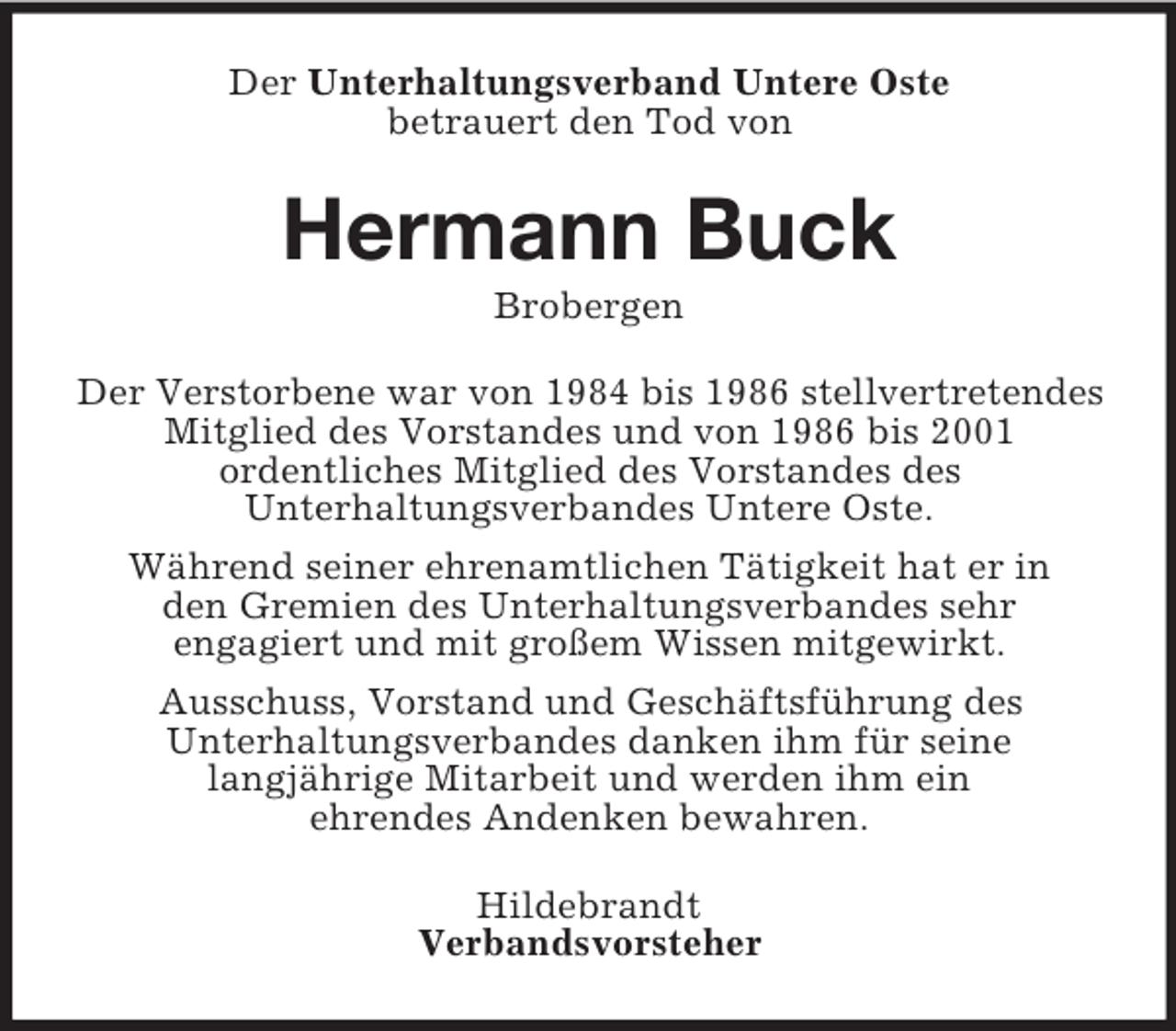 <p>Der Unterhaltungsverband Untere Oste<br />betrauert den Tod von</p><p>Hermann Buck<br />Brobergen<br />Der Verstorbene war von 1984 bis 1986 stellvertretendes<br />Mitglied des Vorstandes und von 1986 bis 2001<br />ordentliches Mitglied des Vorstandes des<br />Unterhaltungsverbandes Untere Oste.<br />Während seiner ehrenamtlichen Tätigkeit hat er in<br />den Gremien des Unterhaltungsverbandes sehr<br />engagiert und mit großem Wissen mitgewirkt.<br />Ausschuss, Vorstand und Geschäftsführung des<br />Unterhaltungsverbandes danken ihm für seine<br />langjährige Mitarbeit und werden ihm ein<br />ehrendes Andenken bewahren.<br />Hildebrandt<br />Verbandsvorsteher</p>