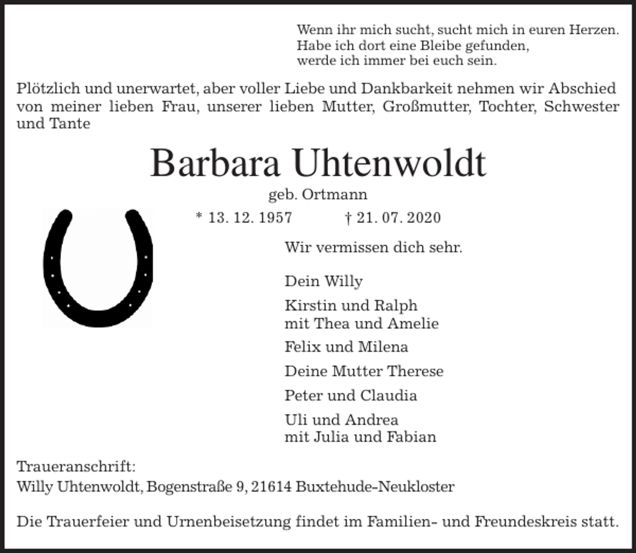<p>Wenn ihr mich sucht, sucht mich in euren Herzen.<br />Habe ich dort eine Bleibe gefunden,<br />werde ich immer bei euch sein.<br />Plötzlich und unerwartet, aber voller Liebe und Dankbarkeit nehmen wir Abschied von meiner lieben Frau, unserer lieben Mutter, Großmutter, Tochter, Schwester<br />und Tante<br />Barbara Uhtenwoldt<br />geb. Ortmann<br />* 13. 12. 1957 † 21. 07. 2020<br />Wir vermissen dich sehr.</p>
<p>Dein Willy<br />Kirstin und Ralph<br />mit Thea und Amelie<br />Felix und Milena<br />Deine Mutter Therese<br />Peter und Claudia<br />Uli und Andrea<br />mit Julia und Fabian<br />Traueranschrift:<br />Willy Uhtenwoldt, Bogenstraße 9, 21614 Buxtehude-Neukloster</p>
<p>Die Trauerfeier und Urnenbeisetzung findet im Familien- und Freundeskreis statt.</p>