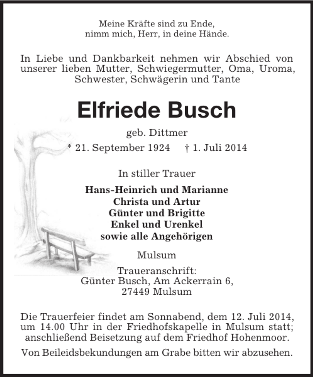 <p>Meine Kräfte sind zu Ende,<br />nimm mich, Herr, in deine Hände.<br />In Liebe und Dankbarkeit nehmen wir Abschied von unserer lieben Mutter, Schwiegermutter, Oma, Uroma, Schwester, Schwägerin und Tante<br />Elfriede Busch<br />geb. Dittmer<br />* 21. September 1924 † 1. Juli 2014<br />In stiller Trauer<br />Hans-Heinrich und Marianne<br />Christa und Artur<br />Günter und Brigitte<br />Enkel und Urenkel<br />sowie alle Angehörigen<br />Mulsum<br />Traueranschrift:<br />Günter Busch, Am Ackerrain 6,<br />27449 Mulsum<br />Die Trauerfeier findet am Sonnabend, dem 12. Juli 2014, um 14.00 Uhr in der Friedhofskapelle in Mulsum statt; anschließend Beisetzung auf dem Friedhof Hohenmoor.<br />Von Beileidsbekundungen am Grabe bitten wir abzusehen.</p>