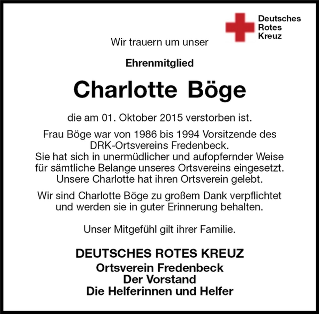<p>Deutsches<br />Rotes<br />Kreuz<br />DEUTSCHES ROTES KREUZ<br />Ortsverein Fredenbeck<br />Der Vorstand<br />Die Helferinnen und Helfer<br />Charlotte Böge<br />die am 01. Oktober 2015 verstorben ist.<br />Frau Böge war von 1986 bis 1994 Vorsitzende des<br />DRK-Ortsvereins Fredenbeck.<br />Sie hat sich in unermüdlicher und aufopfernder Weise<br />für sämtliche Belange unseres Ortsvereins eingesetzt.<br />Unsere Charlotte hat ihren Ortsverein gelebt.<br />Wir sind Charlotte Böge zu großem Dank verpflichtet<br />und werden sie in guter Erinnerung behalten.</p>
<p>Unser Mitgefühl gilt ihrer Familie.</p>
<p>Wir trauern um unser</p>
<p>Ehrenmitglied</p>