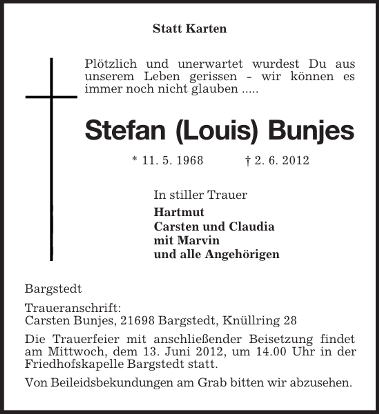 <p>Statt Karten<br />Plötzlich und unerwartet wurdest Du aus<br />unserem Leben gerissen - wir können es<br />immer noch nicht glauben .....<br />Stefan (Louis) Bunjes<br />* 11. 5. 1968 † 2. 6. 2012<br />In stiller Trauer<br />Hartmut<br />Carsten und Claudia<br />mit Marvin<br />und alle Angehörigen<br />Bargstedt<br />Traueranschrift:<br />Carsten Bunjes, 21698 Bargstedt, Knüllring 28<br />Die Trauerfeier mit anschließender Beisetzung findet am Mittwoch, dem 13. Juni 2012, um 14.00 Uhr in der Friedhofskapelle Bargstedt statt.<br />Von Beileidsbekundungen am Grab bitten wir abzusehen.</p>