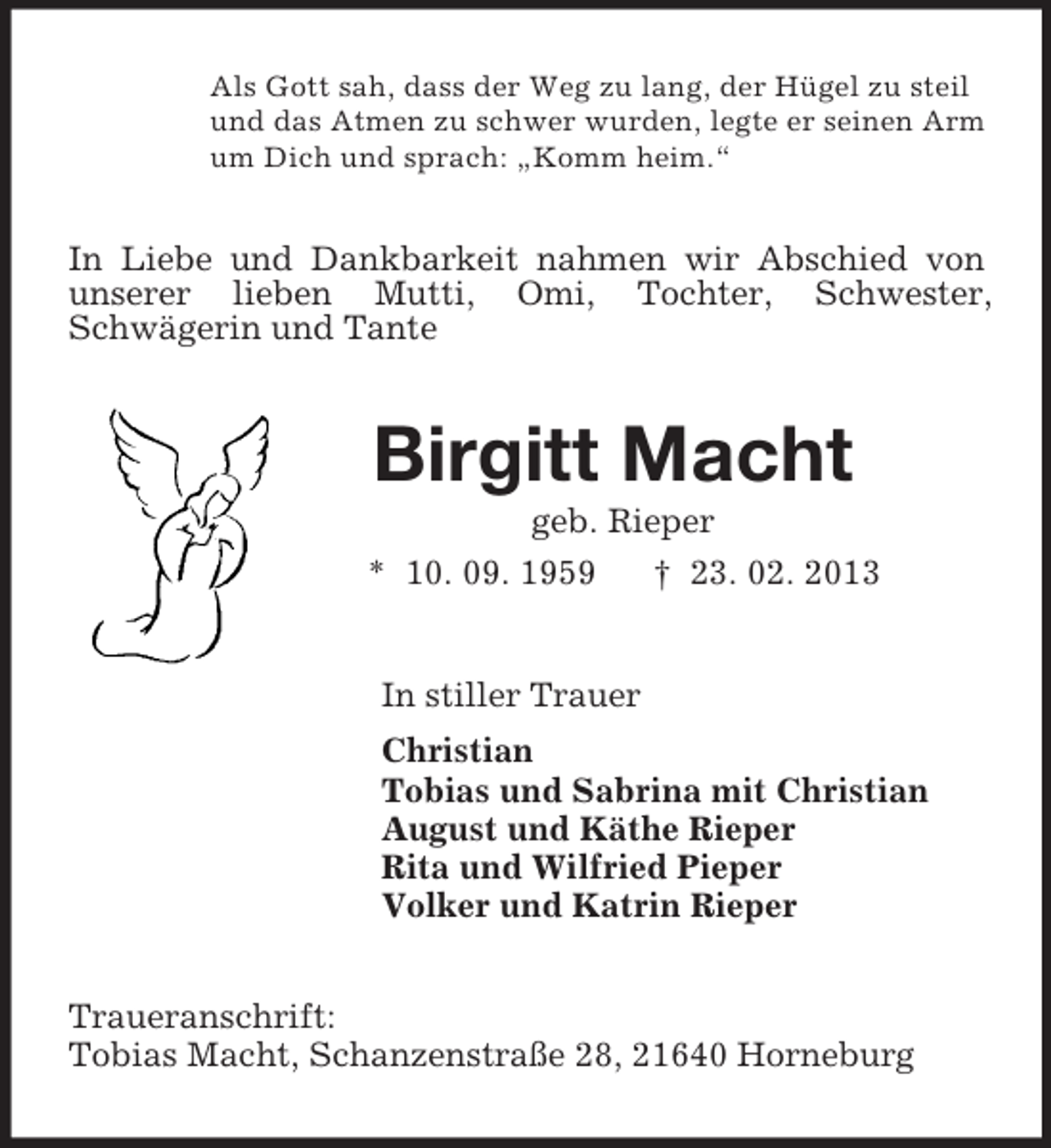 <p>Als Gott sah, dass der Weg zu lang, der Hügel zu steil<br />und das Atmen zu schwer wurden, legte er seinen Arm<br />um Dich und sprach: „Komm heim.“<br />In Liebe und Dankbarkeit nahmen wir Abschied von unserer lieben Mutti, Omi, Tochter, Schwester,<br />Schwägerin und Tante<br />Birgitt Macht<br />geb. Rieper<br />* 10. 09. 1959 † 23. 02. 2013<br />In stiller Trauer<br />Christian<br />Tobias und Sabrina mit Christian<br />August und Käthe Rieper<br />Rita und Wilfried Pieper<br />Volker und Katrin Rieper<br />Traueranschrift:<br />Tobias Macht, Schanzenstraße 28, 21640 Horneburg</p>