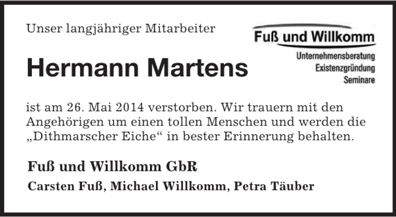 <p>Unser langjähriger Mitarbeiter<br />Hermann Martens<br />ist am 26. Mai 2014 verstorben. Wir trauern mit den<br />Angehörigen um einen tollen Menschen und werden die<br />„Dithmarscher Eiche“ in bester Erinnerung behalten.<br />Fuß und Willkomm GbR<br />Carsten Fuß, Michael Willkomm, Petra Täuber</p>
