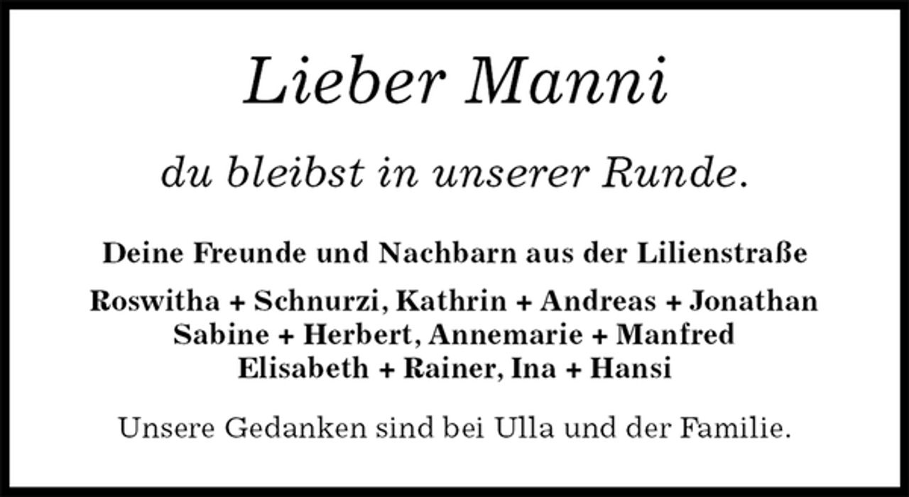 <p>Lieber Manni<br />du bleibst in unserer Runde.<br />Deine Freunde und Nachbarn aus der Lilienstraße<br />Roswitha + Schnurzi, Kathrin + Andreas + Jonathan<br />Sabine + Herbert, Annemarie + Manfred<br />Elisabeth + Rainer, Ina + Hansi</p><p>Unsere Gedanken sind bei Ulla und der Familie.</p>