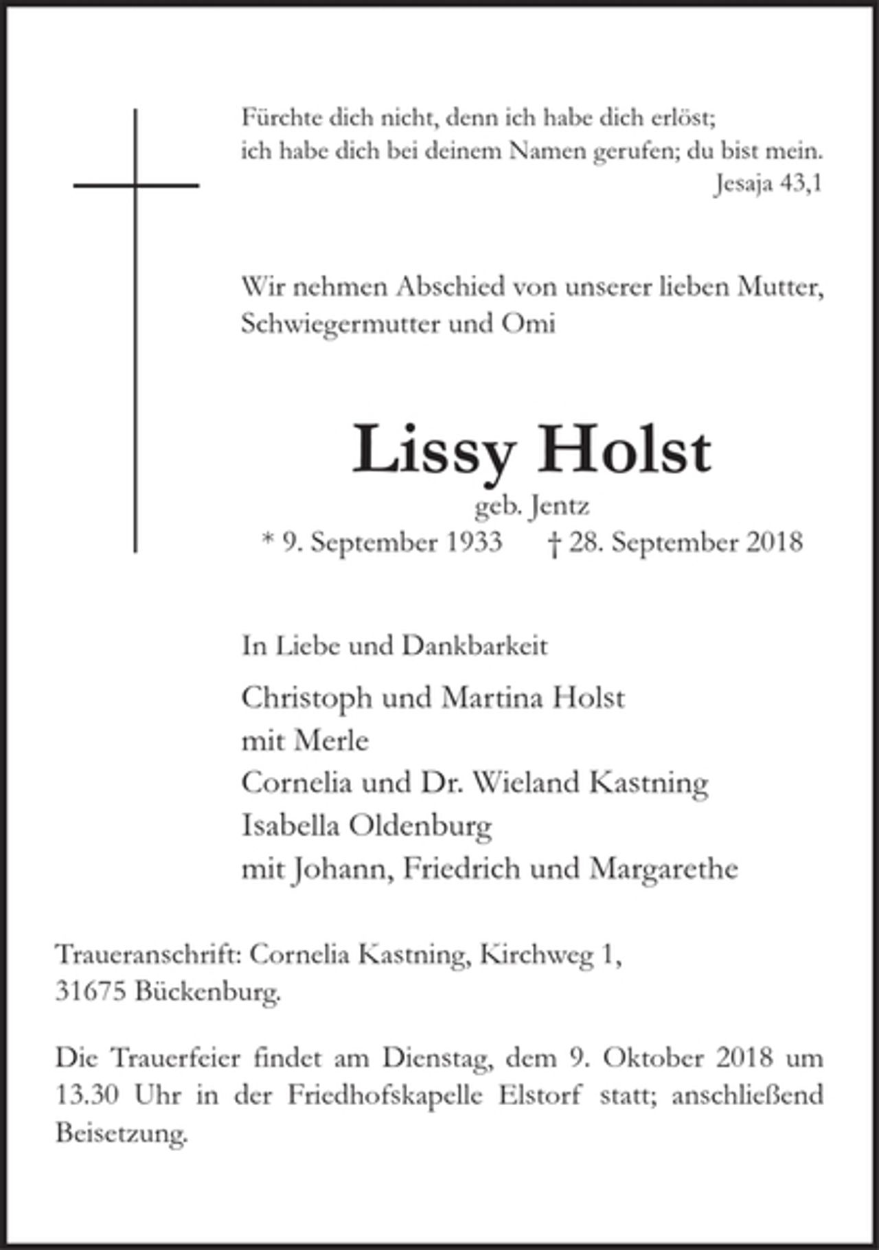 <p>Fürchte dich nicht, denn ich habe dich erlöst;<br />ich habe dich bei deinem Namen gerufen; du bist mein. Jesaja 43,1</p><p>Wir nehmen Abschied von unserer lieben Mutter, Schwiegermutter und Omi</p><p>Lissy Holst<br />geb. Jentz<br />* 9. September 1933 + 28. September 2018</p><p>In Liebe und Dankbarkeit<br />Christoph und Martina Holst<br />mit Merle<br />Cornelia und Dr. Wieland Kastning<br />Isabella Oldenburg<br />mit Johann, Friedrich und Margarethe</p><p>Traueranschrift: Cornelia Kastning, Kirchweg 1, 31675 Bückenburg.</p><p>Die Trauerfeier findet am Dienstag, den 9. Oktober 2018 um 13.30 Uhr in der Friedhofskapelle Elstorf statt; anschließend Beisetzung.</p><p>Nach der Beisetzung bitten wir zum Kaffee in die Gaststätte Zum Florian, Lindenstraße.</p>