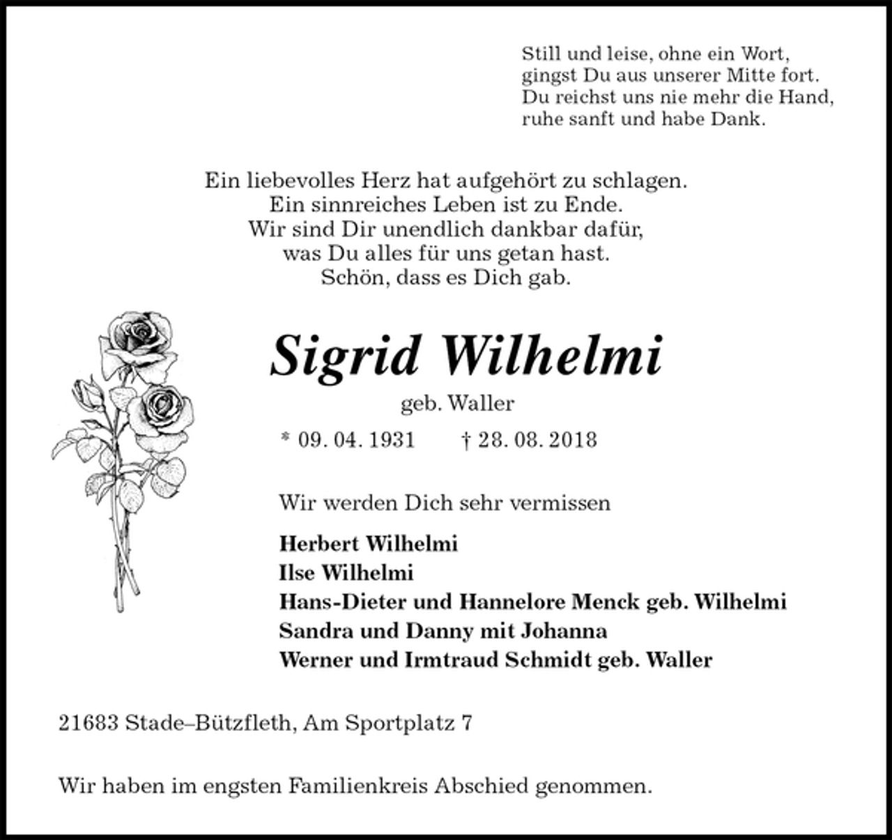 <p>Still und leise, ohne ein Wort,<br />gingst Du aus unserer Mitte fort.<br />Du reichst uns nie mehr die Hand,<br />ruhe sanft und habe Dank.<br />Ein liebevolles Herz hat aufgehört zu schlagen.<br />Ein sinnreiches Leben ist zu Ende.<br />Wir sind Dir unendlich dankbar dafür,<br />was Du alles für uns getan hast.<br />Schön, dass es Dich gab.<br />Sigrid Wilhelmi<br />geb. Waller<br />* 09. 04. 1931 † 28. 08. 2018<br />Wir werden Dich sehr vermissen<br />Herbert Wilhelmi<br />Ilse Wilhelmi<br />Hans-Dieter und Hannelore Menck geb. Wilhelmi<br />Sandra und Danny mit Johanna<br />Werner und Irmtraud Schmidt geb. Waller<br />21683 Stade–Bützfleth, Am Sportplatz 7<br />Wir haben im engsten Familienkreis Abschied genommen.</p>