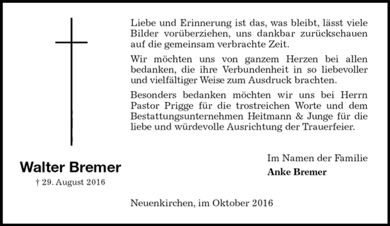 <p>Liebe und Erinnerung ist das, was bleibt, lässt viele<br />Bilder vorüberziehen, uns dankbar zurückschauen auf die gemeinsam verbrachte Zeit.<br />Wir möchten uns von ganzem Herzen bei allen<br />bedanken, die ihre Verbundenheit in so liebevoller und vielfältiger Weise zum Ausdruck brachten.<br />Besonders bedanken möchten wir uns bei Herrn Pastor Prigge für die trostreichen Worte und dem Bestattungsunternehmen Heitmann &amp; Junge für die liebe und würdevolle Ausrichtung der Trauerfeier.<br />Im Namen der Familie<br />Anke Bremer<br />Neuenkirchen, im Oktober 2016<br />Walter Bremer<br />† 29. August 2016</p>