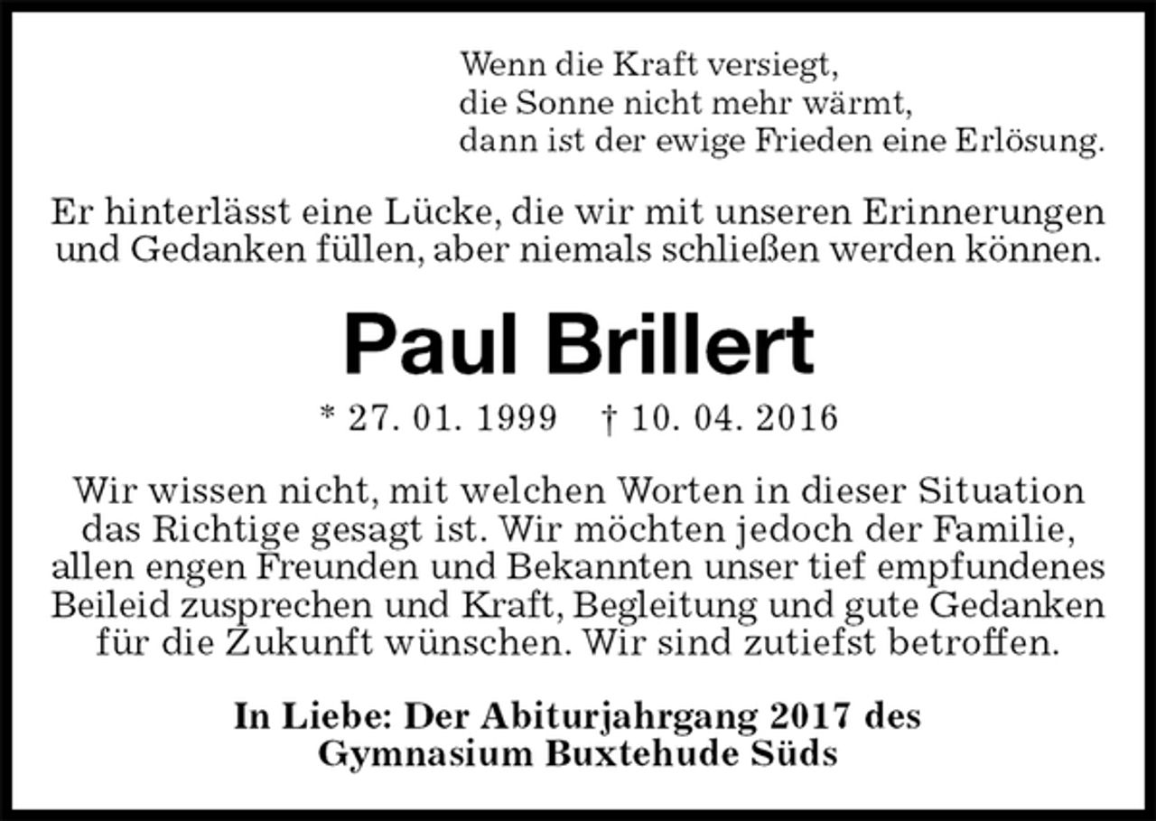 <p>Wenn die Kraft versiegt,<br />die Sonne nicht mehr wärmt,<br />dann ist der ewige Frieden eine Erlösung.<br />Er hinterlässt eine Lücke, die wir mit unseren Erinnerungen<br />und Gedanken füllen, aber niemals schließen werden können.<br />Paul Brillert<br />* 27. 01. 1999 † 10. 04. 2016<br />Wir wissen nicht, mit welchen Worten in dieser Situation das Richtige gesagt ist. Wir möchten jedoch der Familie,<br />allen engen Freunden und Bekannten unser tief empfundenes<br />Beileid zusprechen und Kraft, Begleitung und gute Gedanken<br />für die Zukunft wünschen. Wir sind zutiefst betroffen.<br />In Liebe: Der Abiturjahrgang 2017 des<br />Gymnasium Buxtehude Süds</p>
