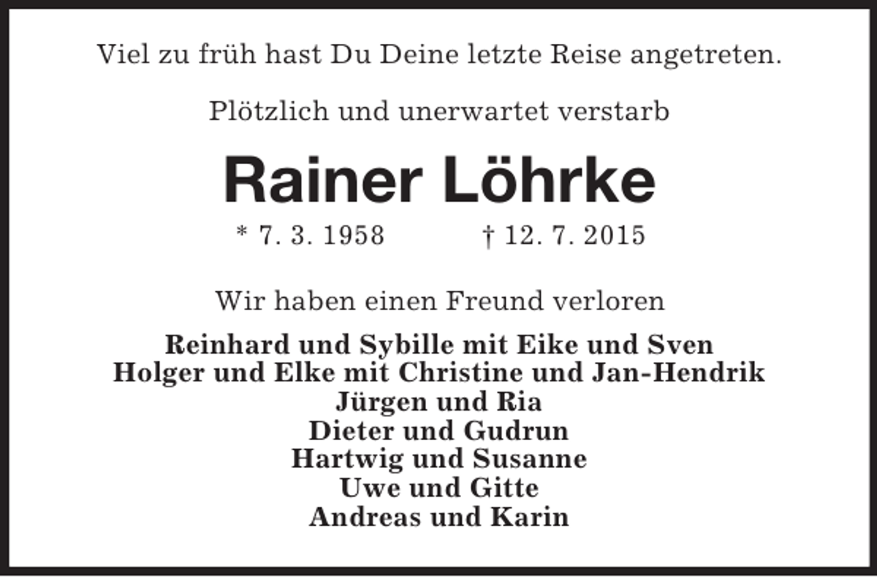 <p>Viel zu früh hast Du Deine letzte Reise angetreten.</p><p>Plötzlich und unerwartet verstarb<br />Rainer Löhrke<br />* 7. 3. 1958 † 12. 7. 2015<br />Wir haben einen Freund verloren<br />Reinhard und Sybille mit Eike und Sven<br />Holger und Elke mit Christine und Jan-Hendrik<br />Jürgen und Ria<br />Dieter und Gudrun<br />Hartwig und Susanne<br />Uwe und Gitte<br />Andreas und Karin</p>