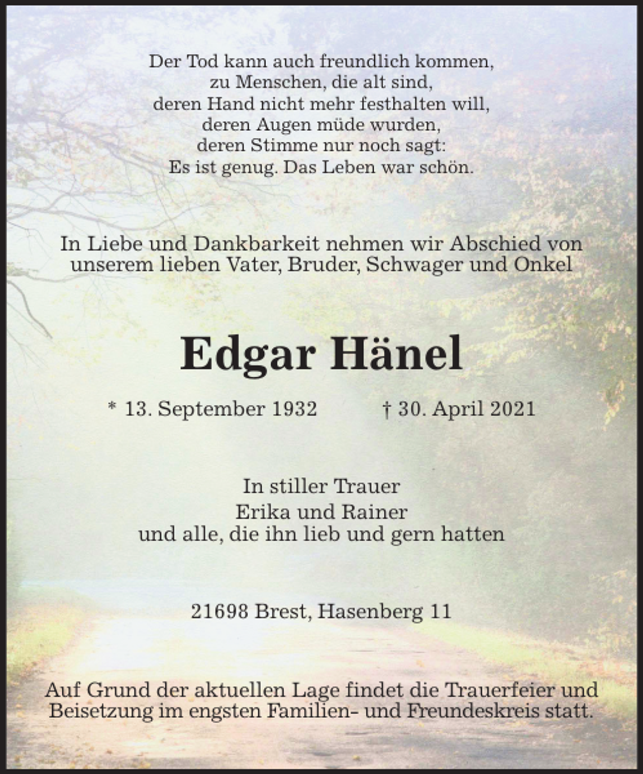 <p>Der Tod kann auch freundlich kommen,<br />zu Menschen, die alt sind,<br />deren Hand nicht mehr festhalten will,<br />deren Augen müde wurden,<br />deren Stimme nur noch sagt:<br />Es ist genug. Das Leben war schön.<br />In Liebe und Dankbarkeit nehmen wir Abschied von<br />unserem lieben Vater, Bruder, Schwager und Onkel<br />Edgar Hänel<br />* 13. September 1932 † 30. April 2021<br />In stiller Trauer<br />Erika und Rainer<br />und alle, die ihn lieb und gern hatten<br />21698 Brest, Hasenberg 11<br />Auf Grund der aktuellen Lage findet die Trauerfeier und<br />Beisetzung im engsten Familien- und Freundeskreis statt.</p>
