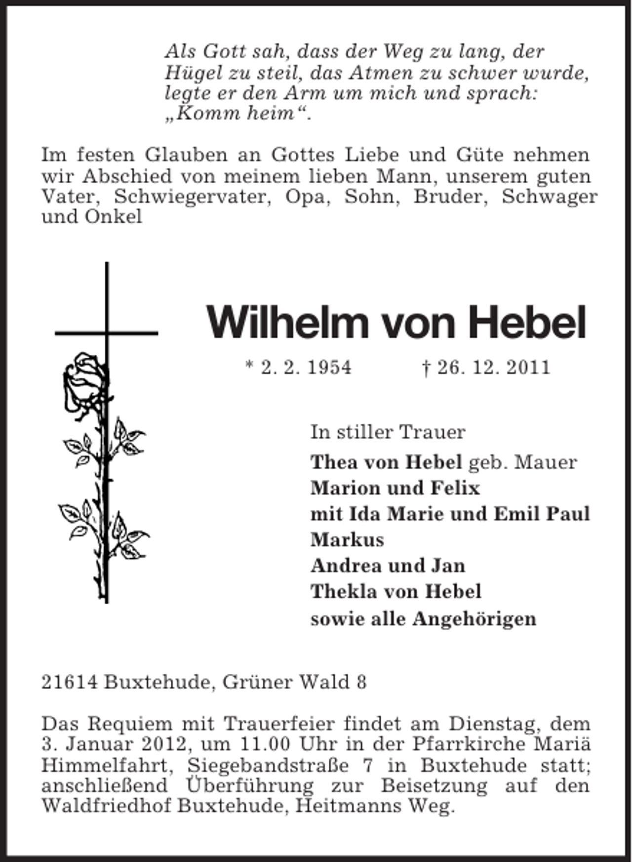 <p>Als Gott sah, dass der Weg zu lang, der<br />Hügel zu steil, das Atmen zu schwer wurde,<br />legte er den Arm um mich und sprach:<br />„Komm heim“.</p><p>Im festen Glauben an Gottes Liebe und Güte nehmen wir Abschied von meinem lieben Mann, unserem guten Vater, Schwiegervater, Opa, Sohn, Bruder, Schwager und Onkel</p><p>Wilhelm von Hebel<br />* 2. 2. 1954 † 26. 12. 2011<br />In stiller Trauer<br />Thea von Hebel geb. Mauer<br />Marion und Felix<br />mit Ida Marie und Emil Paul<br />Markus<br />Andrea und Jan<br />Thekla von Hebel<br />sowie alle Angehörigen<br />21614 Buxtehude, Grüner Wald 8</p><p>Das Requiem mit Trauerfeier findet am Dienstag, dem 3. Januar 2012, um 11.00 Uhr in der Pfarrkirche Mariä Himmelfahrt, Siegebandstraße 7 in Buxtehude statt;<br />anschließend Überführung zur Beisetzung auf den Waldfriedhof Buxtehude, Heitmanns Weg.</p>