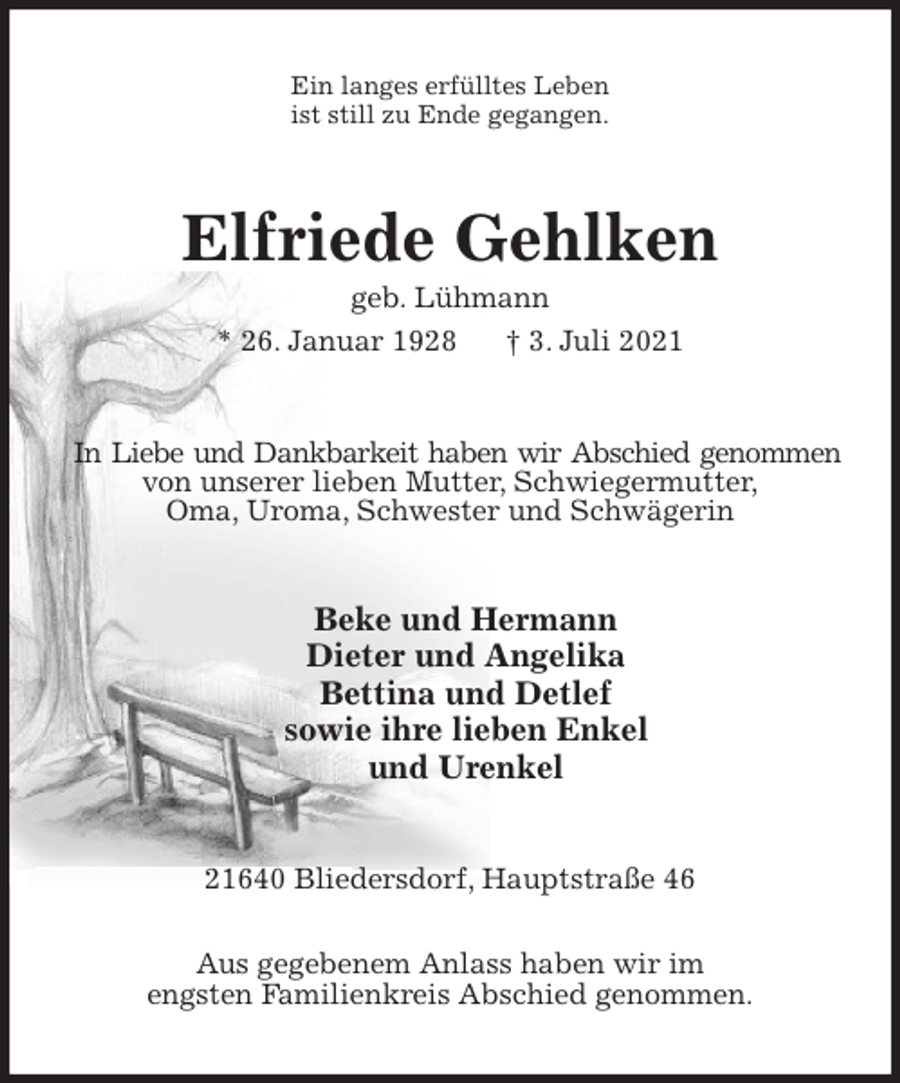 <p>Ein langes erfülltes Leben<br />ist still zu Ende gegangen.<br />Elfriede Gehlken<br />geb. Lühmann<br />* 26. Januar 1928 † 3. Juli 2021<br />In Liebe und Dankbarkeit haben wir Abschied genommen<br />von unserer lieben Mutter, Schwiegermutter,<br />Oma, Uroma, Schwester und Schwägerin<br />Beke und Hermann<br />Dieter und Angelika<br />Bettina und Detlef<br />sowie ihre lieben Enkel<br />und Urenkel<br />21640 Bliedersdorf, Hauptstraße 46<br />Aus gegebenem Anlass haben wir im<br />engsten Familienkreis Abschied genommen.</p>