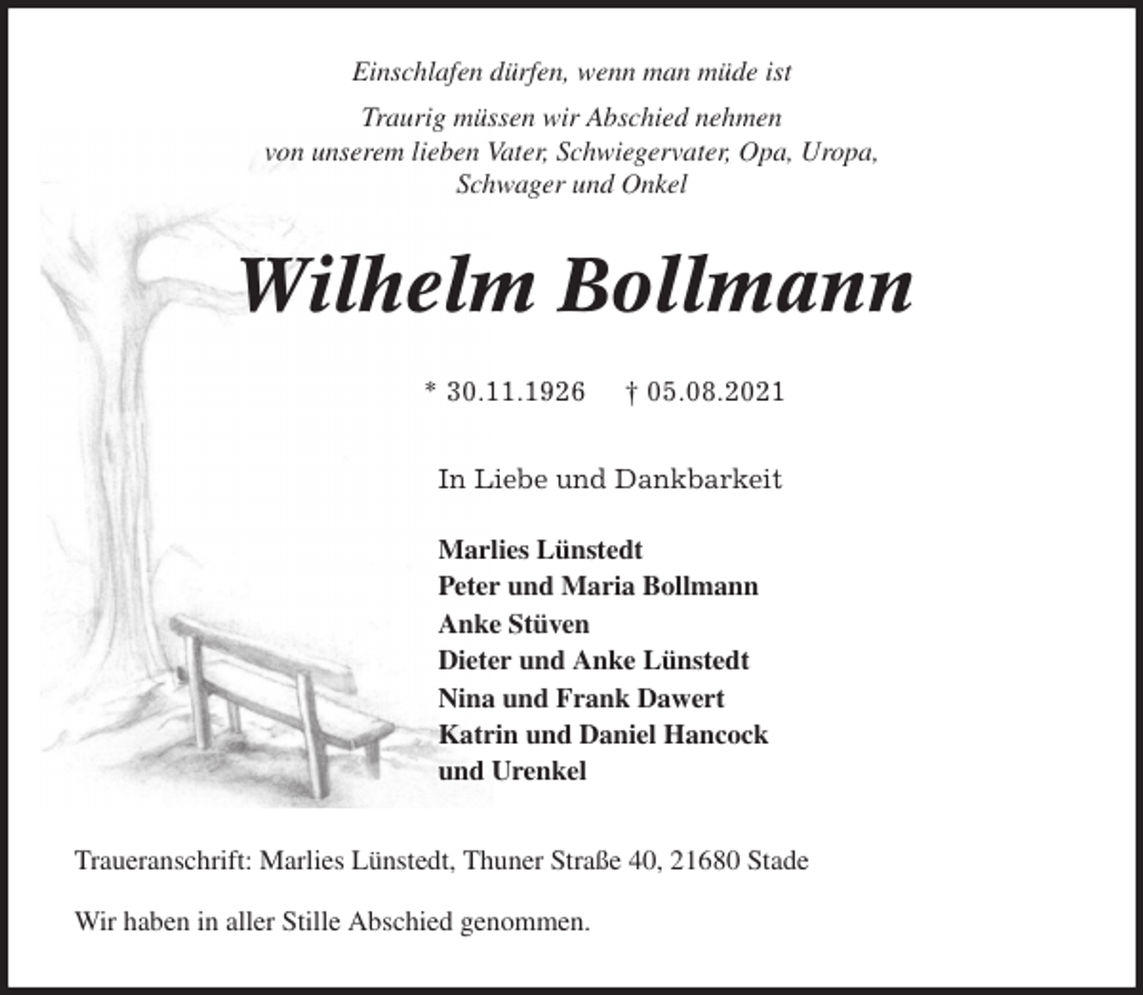 <p>Einschlafen dürfen, wenn man müde ist<br />Traurig müssen wir Abschied nehmen<br />von unserem lieben Vater, Schwiegervater, Opa, Uropa,<br />Schwager und Onkel<br />Wilhelm Bollmann</p>
<p>* 30.11.1926 † 05.08.2021<br />In Liebe und Dankbarkeit</p>
<p>Marlies Lünstedt<br />Peter und Maria Bollmann<br />Anke Stüven<br />Dieter und Anke Lünstedt<br />Nina und Frank Dawert<br />Katrin und Daniel Hancock<br />und Urenkel<br />Traueranschrift: Marlies Lünstedt, Thuner Straße 40, 21680 Stade</p>
<p>Wir haben in aller Stille Abschied genommen.</p>