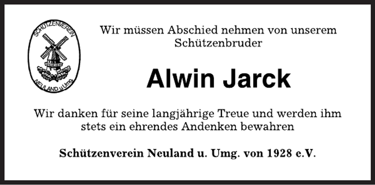 <p>Wir müssen Abschied nehmen von unserem<br />Schützenbruder<br />Alwin Jarck<br />Wir danken für seine langjährige Treue und werden ihm<br />stets ein ehrendes Andenken bewahren<br />Schützenverein Neuland u. Umg. von 1928 e.V.</p>