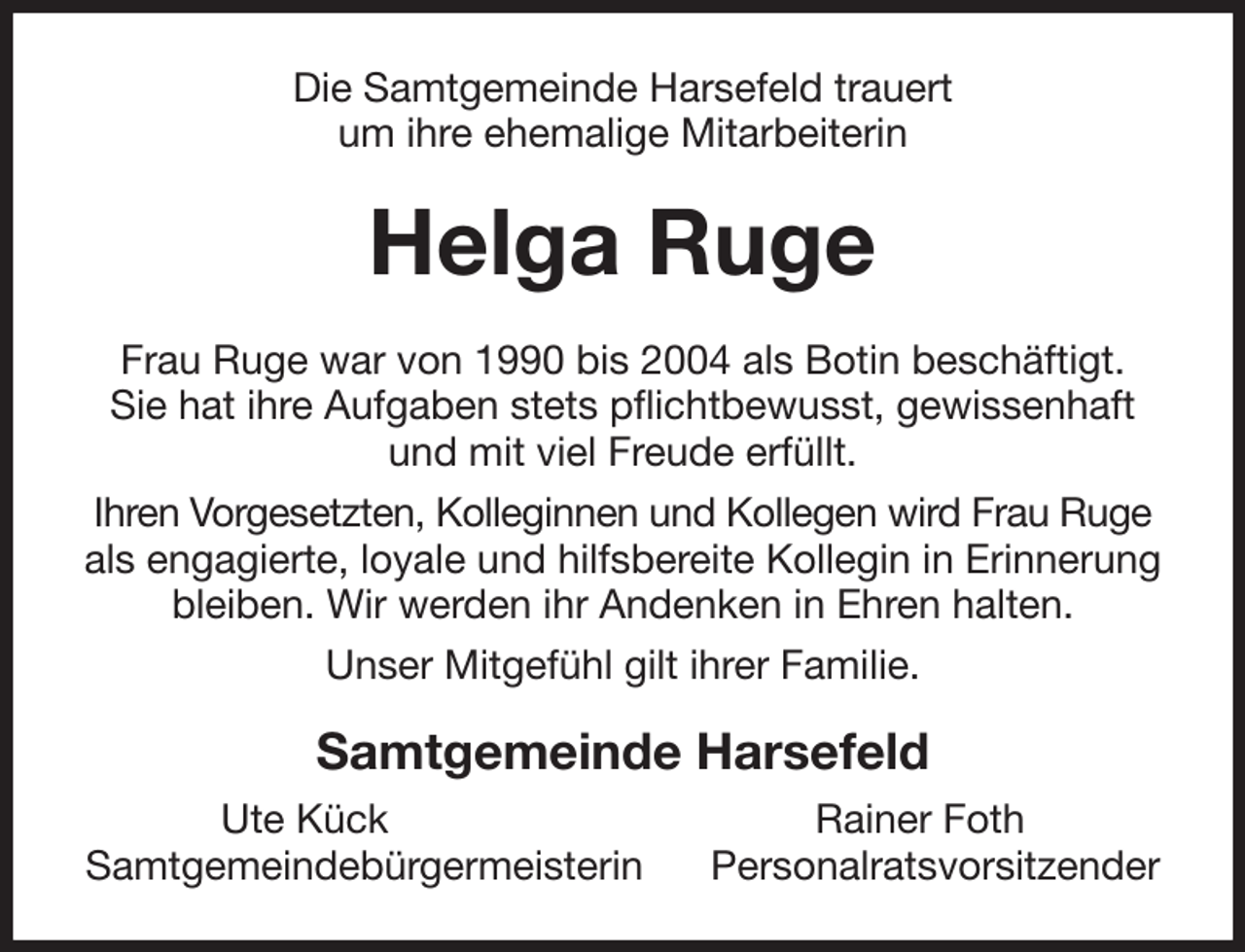 <p>Die Samtgemeinde Harsefeld trauert<br />um ihre ehemalige Mitarbeiterin<br />Helga Ruge<br />Frau Ruge war von 1990 bis 2004 als Botin beschäftigt.<br />Sie hat ihre Aufgaben stets pflichtbewusst, gewissenhaft und mit viel Freude erfüllt.<br />Ihren Vorgesetzten, Kolleginnen und Kollegen wird Frau Ruge als engagierte, loyale und hilfsbereite Kollegin in Erinnerung bleiben. Wir werden ihr Andenken in Ehren halten.<br />Unser Mitgefühl gilt ihrer Familie.<br />Samtgemeinde Harsefeld<br />Ute Kück Rainer Foth<br />Samtgemeindebürgermeisterin Personalratsvorsitzender</p>