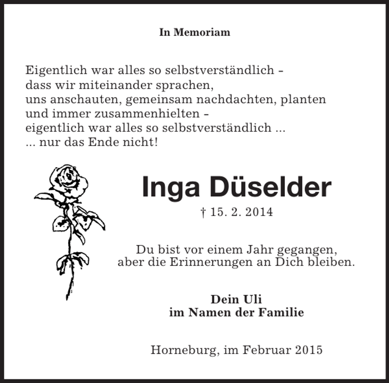 <p>In Memoriam<br />Eigentlich war alles so selbstverständlich -<br />dass wir miteinander sprachen,<br />uns anschauten, gemeinsam nachdachten, planten<br />und immer zusammenhielten -<br />eigentlich war alles so selbstverständlich ...<br />... nur das Ende nicht!<br />Inga Düselder<br />† 15. 2. 2014<br />Du bist vor einem Jahr gegangen,<br />aber die Erinnerungen an Dich bleiben.<br />Dein Uli<br />im Namen der Familie<br />Horneburg, im Februar 2015</p>