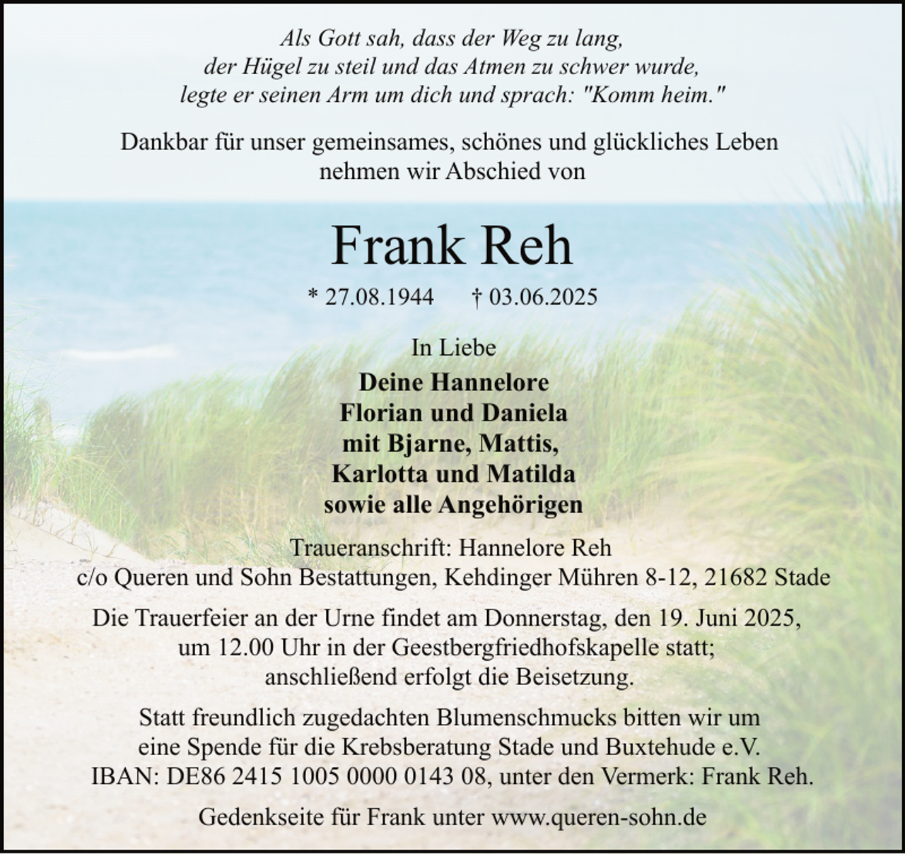 <p>Als Gott sah, dass der Weg zu lang,<br />der Hügel zu steil und das Atmen zu schwer wurde,<br />legte er seinen Arm um dich und sprach: "Komm heim."</p><p>Dankbar für unser gemeinsames, schönes und glückliches Leben<br />nehmen wir Abschied von</p><p>Frank Reh</p><p>* 27.08.1944</p><p>† 03.06.2025</p><p>In Liebe<br />Deine Hannelore<br />Florian und Daniela<br />mit Bjarne, Mattis,<br />Karlotta und Matilda<br />sowie alle Angehörigen<br />Traueranschrift: Hannelore Reh<br />c/o Queren und Sohn Bestattungen, Kehdinger Mühren 8-12, 21682 Stade<br />Die Trauerfeier an der Urne findet am Donnerstag, den 19. Juni 2025,<br />um 12.00 Uhr in der Geestbergfriedhofskapelle statt;<br />anschließend erfolgt die Beisetzung.<br />Statt freundlich zugedachten Blumenschmucks bitten wir um<br />eine Spende für die Krebsberatung Stade und Buxtehude e.V.<br />IBAN: DE86 2415 1005 000143 08, unter den Vermerk: Frank Reh.<br />Gedenkseite für Frank unter www.queren-sohn.de</p>