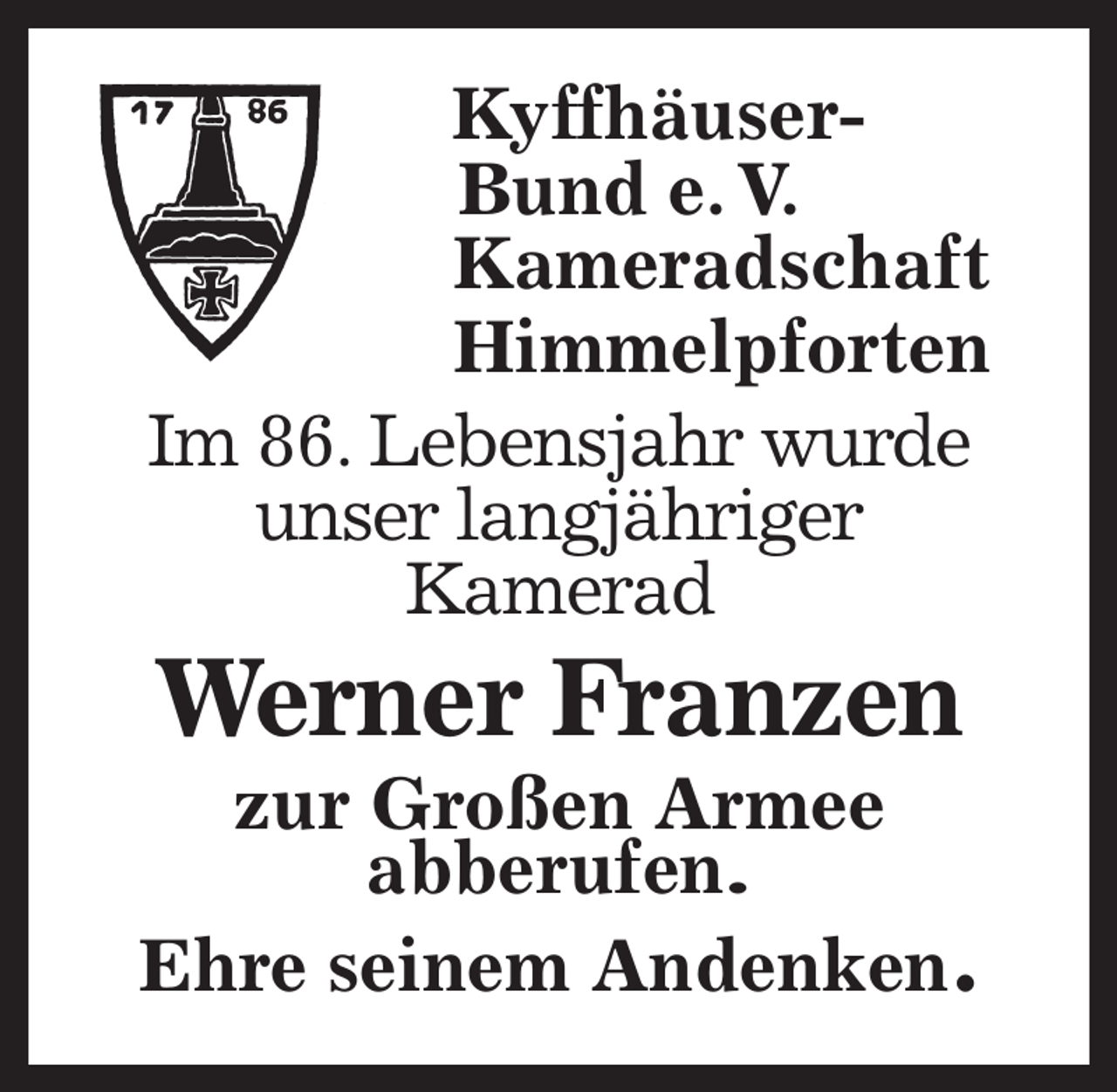 <p>Kyffhäuser-<br />Bund e. V.<br />Kameradschaft<br />Himmelpforten<br />Im 86. Lebensjahr wurde<br />unser langjähriger<br />Kamerad<br />Werner Franzen<br />zur Großen Armee<br />abberufen.<br />Ehre seinem Andenken.</p>