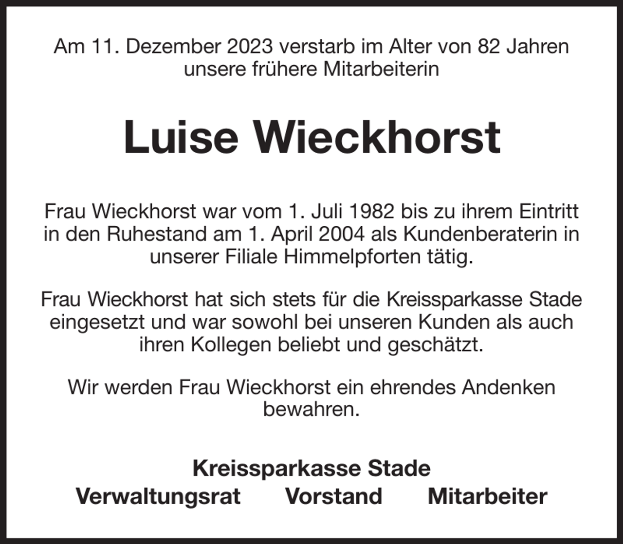<p>Am 11. Dezember 2023 verstarb im Alter von 82 Jahren<br />unsere frühere Mitarbeiterin<br />Luise Wieckhorst<br />Kreissparkasse Stade<br />Verwaltungsrat Vorstand Mitarbeiter<br />Frau Wieckhorst war vom 1. Juli 1982 bis zu ihrem Eintritt<br />in den Ruhestand am 1. April 2004 als Kundenberaterin in unserer Filiale Himmelpforten tätig.<br />Frau Wieckhorst hat sich stets für die Kreissparkasse Stade<br />eingesetzt und war sowohl bei unseren Kunden als auch<br />ihren Kollegen beliebt und geschätzt.<br />Wir werden Frau Wieckhorst ein ehrendes Andenken<br />bewahren.</p>