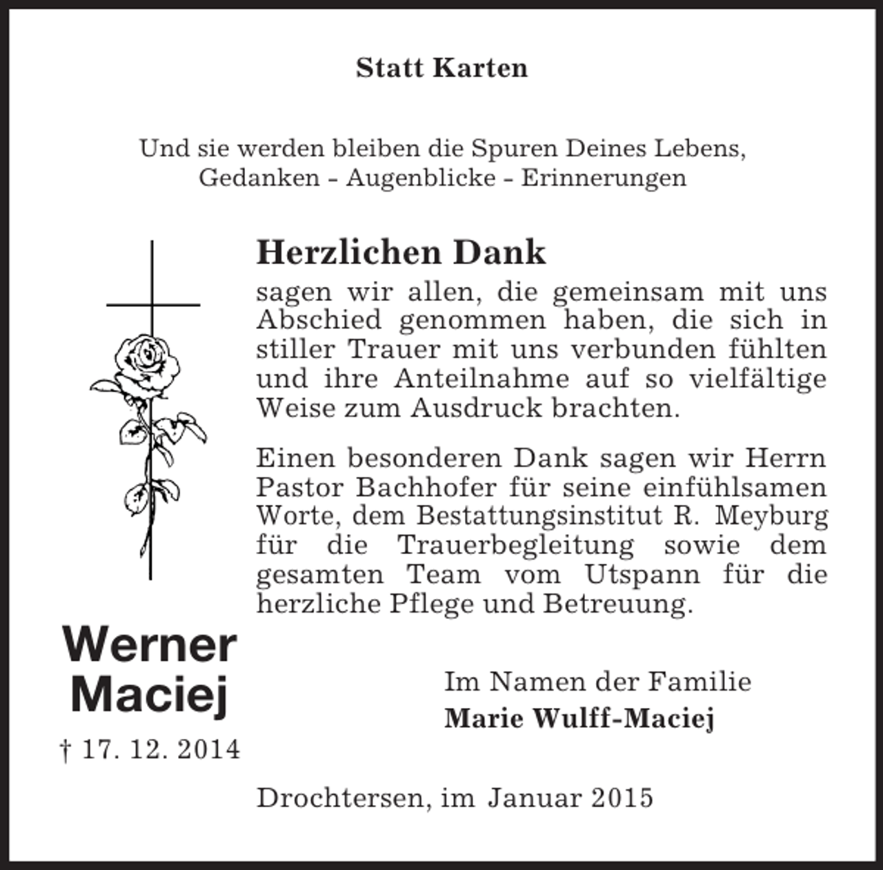 <p>Werner<br />Maciej<br />† 17. 12. 2014<br />Statt Karten<br />Und sie werden bleiben die Spuren Deines Lebens,<br />Gedanken - Augenblicke - Erinnerungen<br />Herzlichen Dank<br />sagen wir allen, die gemeinsam mit uns Abschied genommen haben, die sich in stiller Trauer mit uns verbunden fühlten und ihre Anteilnahme auf so vielfältige Weise zum Ausdruck brachten.<br />Einen besonderen Dank sagen wir Herrn Pastor Bachhofer für seine einfühlsamen Worte, dem Bestattungsinstitut R. Meyburg für die Trauerbegleitung sowie dem<br />gesamten Team vom Utspann für die herzliche Pflege und Betreuung.<br />Im Namen der Familie<br />Marie Wulff-Maciej<br />Drochtersen, im Januar 2015</p>