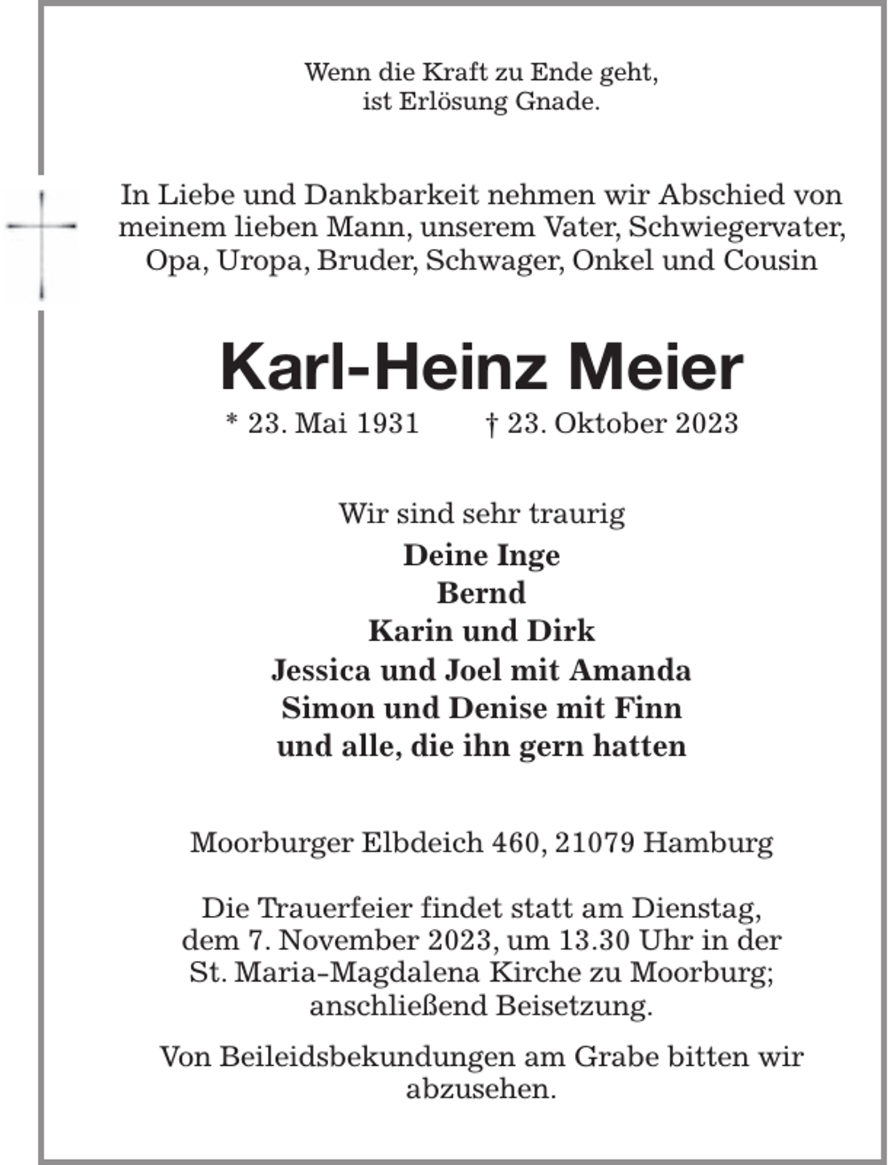 <p>Wenn die Kraft zu Ende geht,<br />ist Erlösung Gnade.<br />In Liebe und Dankbarkeit nehmen wir Abschied von meinem lieben Mann, unserem Vater, Schwiegervater, Opa, Uropa, Bruder, Schwager, Onkel und Cousin<br />Karl-Heinz Meier<br />* 23. Mai 1931 † 23. Oktober 2023<br />Wir sind sehr traurig<br />Deine Inge<br />Bernd<br />Karin und Dirk<br />Jessica und Joel mit Amanda<br />Simon und Denise mit Finn<br />und alle, die ihn gern hatten<br />Moorburger Elbdeich 460, 21079 Hamburg</p><p>Die Trauerfeier findet statt am Dienstag,<br />dem 7. November 2023, um 13.30 Uhr in der<br />St. Maria-Magdalena Kirche zu Moorburg;<br />anschließend Beisetzung.<br />Von Beileidsbekundungen am Grabe bitten wir<br />abzusehen.</p>