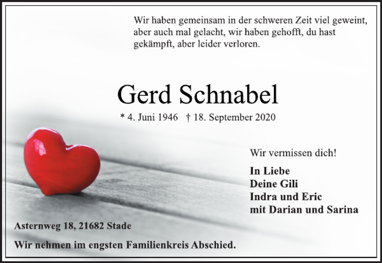 <p>Wir haben gemeinsam in der schweren Zeit viel geweint,<br />aber auch mal gelacht, wir haben gehofft, du hast<br />gekämpft, aber leider verloren.<br />Gerd Schnabel<br />* 4. Juni 1946 † 18. September 2020<br />Asternweg 18, 21682 Stade<br />In Liebe<br />Deine Gili<br />Indra und Eric<br />mit Darian und Sarina<br />Wir vermissen dich!<br />Wir nehmen im engsten Familienkreis Abschied.</p>