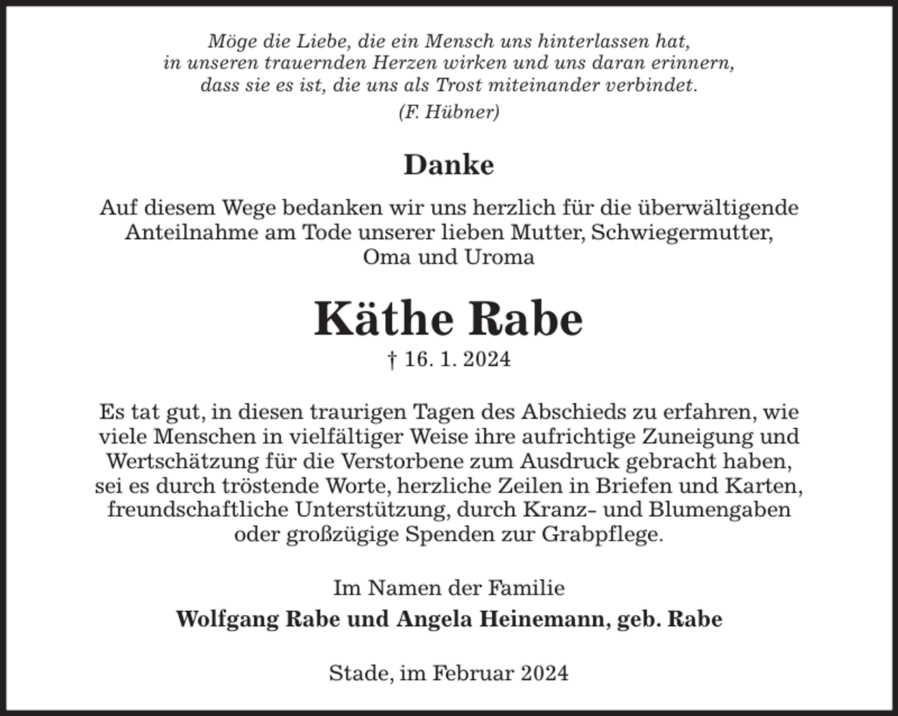 <p>Möge die Liebe, die ein Mensch uns hinterlassen hat,<br />in unseren trauernden Herzen wirken und uns daran erinnern,<br />dass sie es ist, die uns als Trost miteinander verbindet.<br />(F. Hübner)<br />Danke<br />Auf diesem Wege bedanken wir uns herzlich für die überwältigende<br />Anteilnahme am Tode unserer lieben Mutter, Schwiegermutter,<br />Oma und Uroma<br />Käthe Rabe<br />† 16. 1. 2024<br />Es tat gut, in diesen traurigen Tagen des Abschieds zu erfahren, wie<br />viele Menschen in vielfältiger Weise ihre aufrichtige Zuneigung und<br />Wertschätzung für die Verstorbene zum Ausdruck gebracht haben,<br />sei es durch tröstende Worte, herzliche Zeilen in Briefen und Karten,<br />freundschaftliche Unterstützung, durch Kranz- und Blumengaben<br />oder großzügige Spenden zur Grabpflege.<br />Im Namen der Familie<br />Wolfgang Rabe und Angela Heinemann, geb. Rabe<br />Stade, im Februar 2024</p>