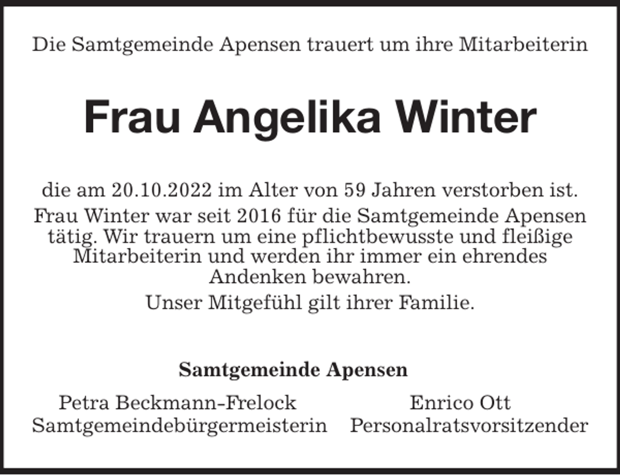 <p>Die Samtgemeinde Apensen trauert um ihre Mitarbeiterin<br />Frau Angelika Winter<br />Samtgemeinde Apensen<br />Petra Beckmann-Frelock Enrico Ott<br />Samtgemeindebürgermeisterin Personalratsvorsitzender<br />die am 20.10.2022 im Alter von 59 Jahren verstorben ist.<br />Frau Winter war seit 2016 für die Samtgemeinde Apensen<br />tätig. Wir trauern um eine pflichtbewusste und fleißige<br />Mitarbeiterin und werden ihr immer ein ehrendes<br />Andenken bewahren.<br />Unser Mitgefühl gilt ihrer Familie.</p>