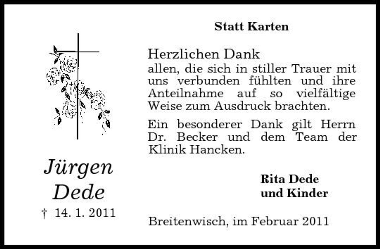 <p>Statt Karten</p><p>Herzlichen Dank<br />allen, die sich in stiller Trauer mit uns verbunden fühlten und ihre Anteilnahme auf so vielfältige Weise zum Ausdruck brachten. Ein besonderer Dank gilt Herrn Dr. Becker und dem Team der Klinik Hancken.</p><p>Jürgen Dede<br />† 14. 1. 2011</p><p>Rita Dede und Kinder Breitenwisch, im Februar 2011</p>