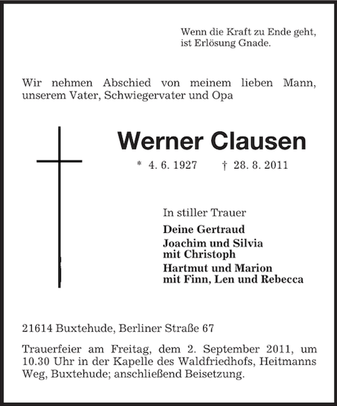 <p>Wenn die Kraft zu Ende geht,<br />ist Erlösung Gnade.</p><p>Wir nehmen Abschied von meinem lieben Mann,<br />unserem Vater, Schwiegervater und Opa</p><p>Werner Clausen<br />* 4. 6. 1927</p><p>† 28. 8. 2011</p><p>In stiller Trauer<br />Deine Gertraud<br />Joachim und Silvia<br />mit Christoph<br />Hartmut und Marion<br />mit Finn, Len und Rebecca</p><p>21614 Buxtehude, Berliner Straße 67<br />Trauerfeier am Freitag, dem 2. September 2011, um<br />10.30 Uhr in der Kapelle des Waldfriedhofs, Heitmanns<br />Weg, Buxtehude; anschließend Beisetzung.</p>