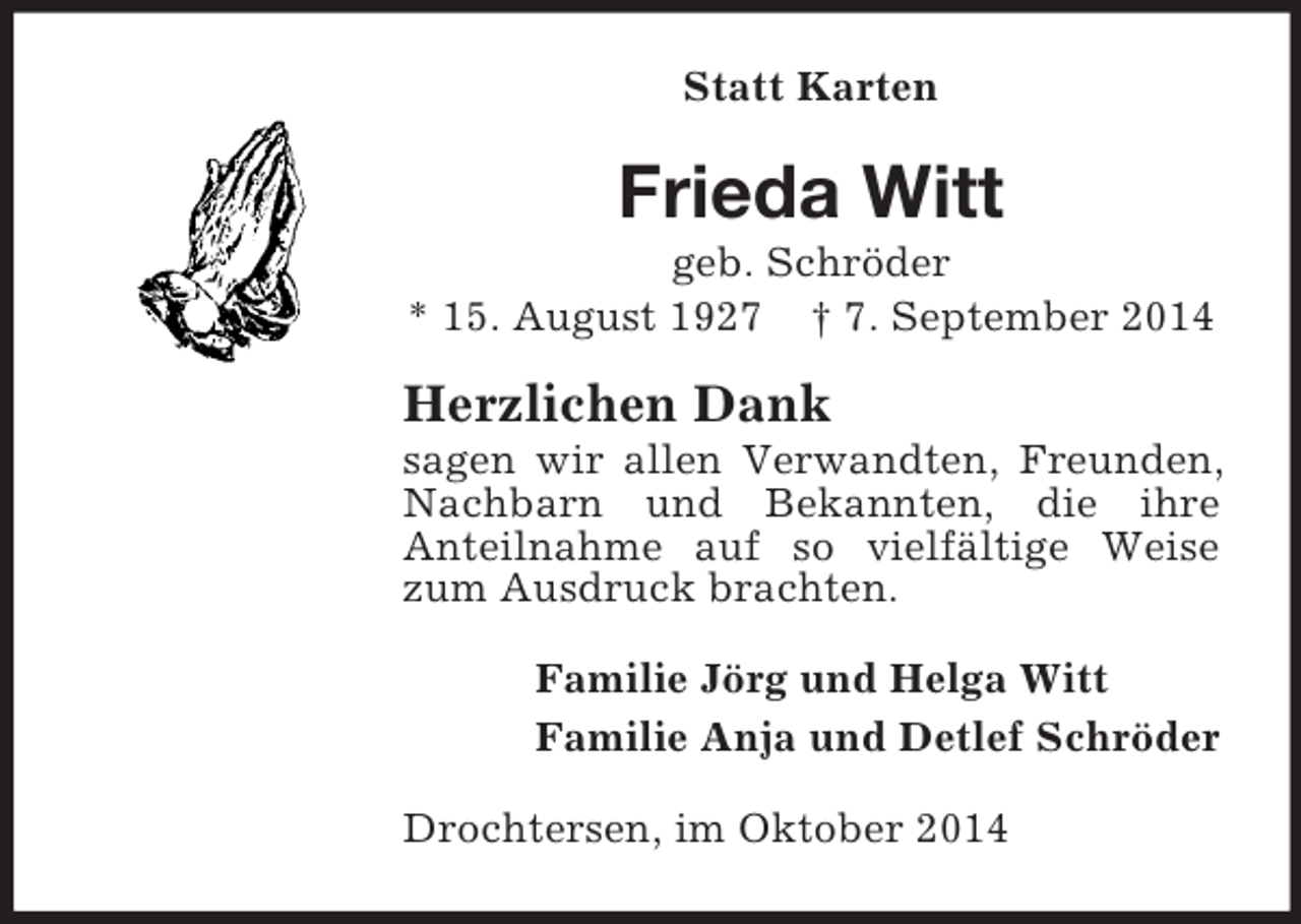 <p>Statt Karten<br />Frieda Witt<br />geb. Schröder<br />* 15. August 1927 † 7. September 2014<br />Herzlichen Dank<br />sagen wir allen Verwandten, Freunden, Nachbarn und Bekannten, die ihre<br />Anteilnahme auf so vielfältige Weise zum Ausdruck brachten.<br />Familie Jörg und Helga Witt<br />Familie Anja und Detlef Schröder<br />Drochtersen, im Oktober 2014</p>