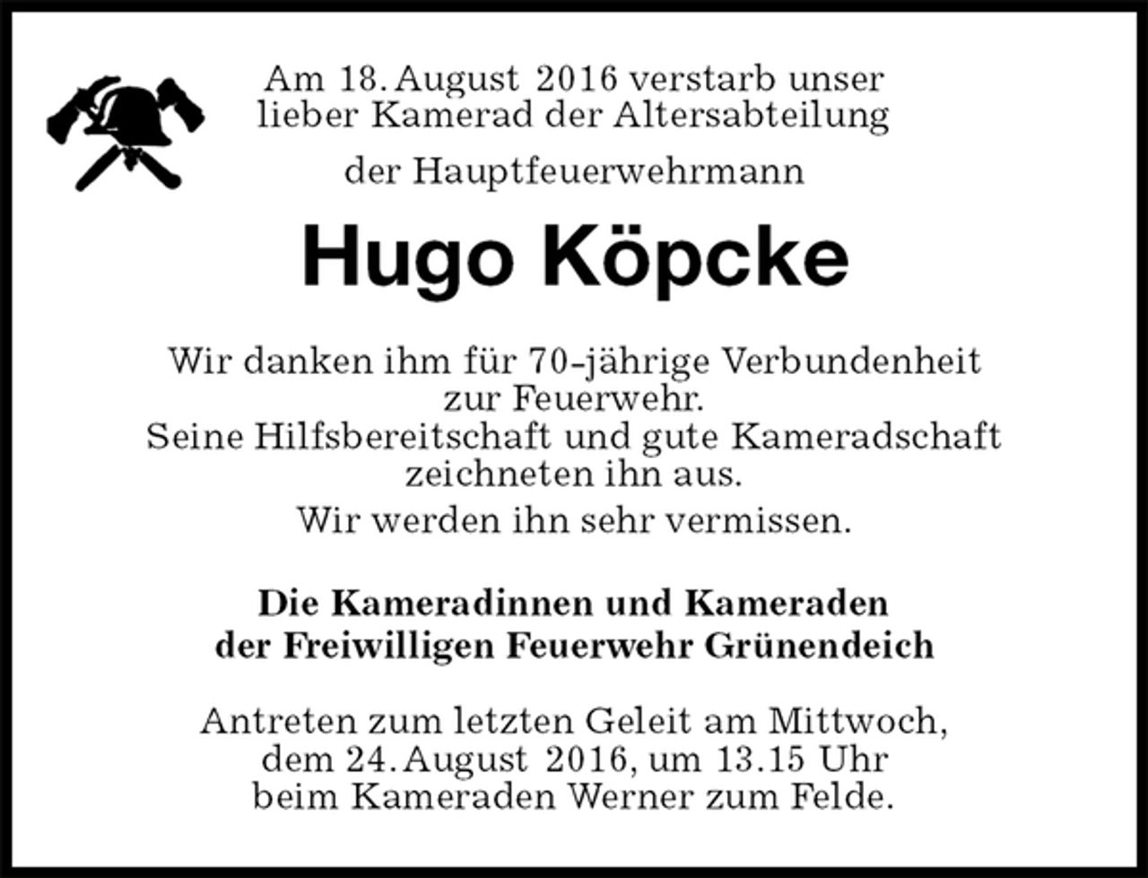 <p>Am 18. August 2016 verstarb unser<br />lieber Kamerad der Altersabteilung<br />der Hauptfeuerwehrmann<br />Hugo Köpcke<br />Wir danken ihm für 70-jährige Verbundenheit<br />zur Feuerwehr.<br />Seine Hilfsbereitschaft und gute Kameradschaft<br />zeichneten ihn aus.<br />Wir werden ihn sehr vermissen.<br />Die Kameradinnen und Kameraden<br />der Freiwilligen Feuerwehr Grünendeich<br />Antreten zum letzten Geleit am Mittwoch,<br />dem 24. August 2016, um 13.15 Uhr<br />beim Kameraden Werner zum Felde.</p>