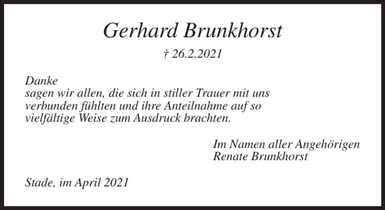 <p>Gerhard Brunkhorst<br />† 26.2.2021<br />Danke<br />sagen wir allen, die sich in stiller Trauer mit uns<br />verbunden fühlten und ihre Anteilnahme auf so<br />vielfältige Weise zum Ausdruck brachten.<br />Im Namen aller Angehörigen<br />Renate Brunkhorst<br />Stade, im April 2021</p>