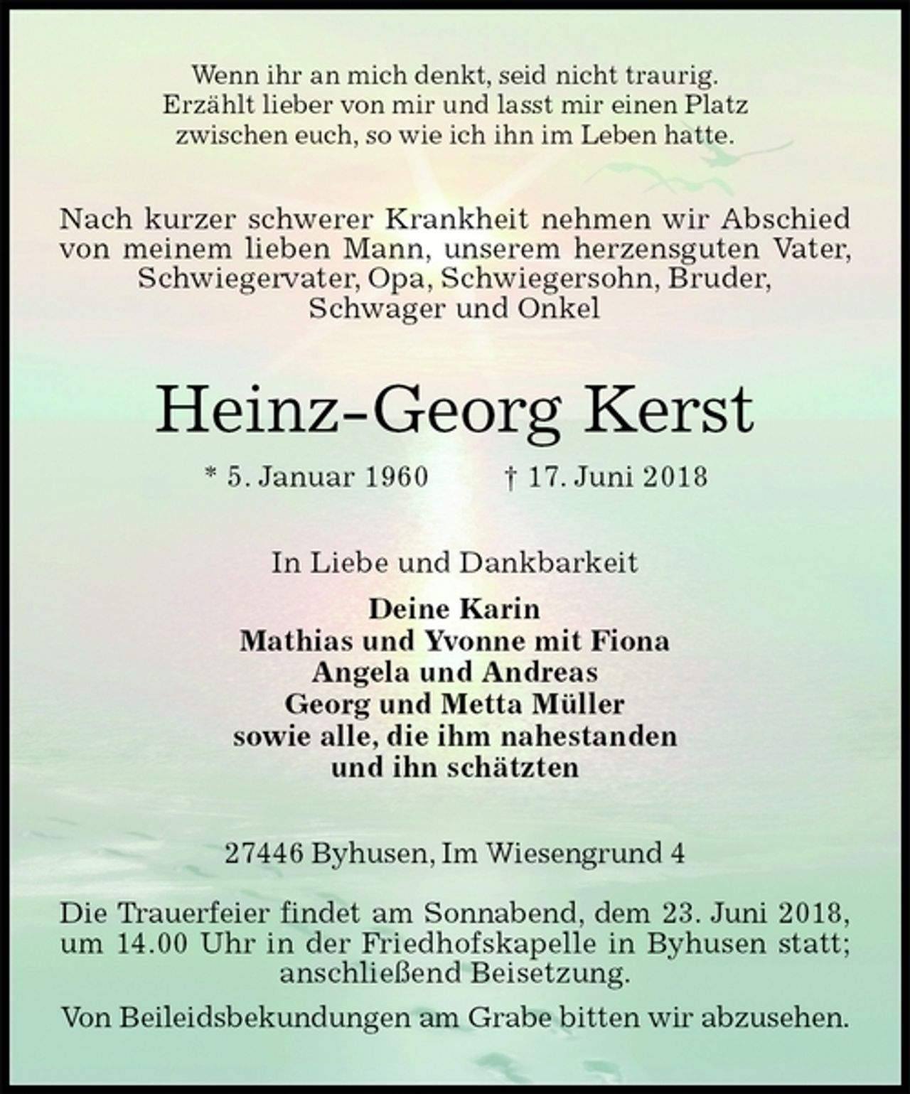 <p>Wenn ihr an mich denkt, seid nicht traurig.<br />Erzählt lieber von mir und lasst mir einen Platz<br />zwischen euch, so wie ich ihn im Leben hatte.<br />Nach kurzer schwerer Krankheit nehmen wir Abschied von meinem lieben Mann, unserem herzensguten Vater, Schwiegervater, Opa, Schwiegersohn, Bruder,<br />Schwager und Onkel<br />Heinz-Georg Kerst<br />* 5. Januar 1960 † 17. Juni 2018<br />In Liebe und Dankbarkeit<br />Deine Karin<br />Mathias und Yvonne mit Fiona<br />Angela und Andreas<br />Georg und Metta Müller<br />sowie alle, die ihm nahestanden<br />und ihn schätzten<br />27446 Byhusen, Im Wiesengrund 4</p>
<p>Die Trauerfeier findet am Sonnabend, dem 23. Juni 2018,<br />um 14.00 Uhr in der Friedhofskapelle in Byhusen statt; anschließend Beisetzung.<br />Von Beileidsbekundungen am Grabe bitten wir abzusehen.</p>