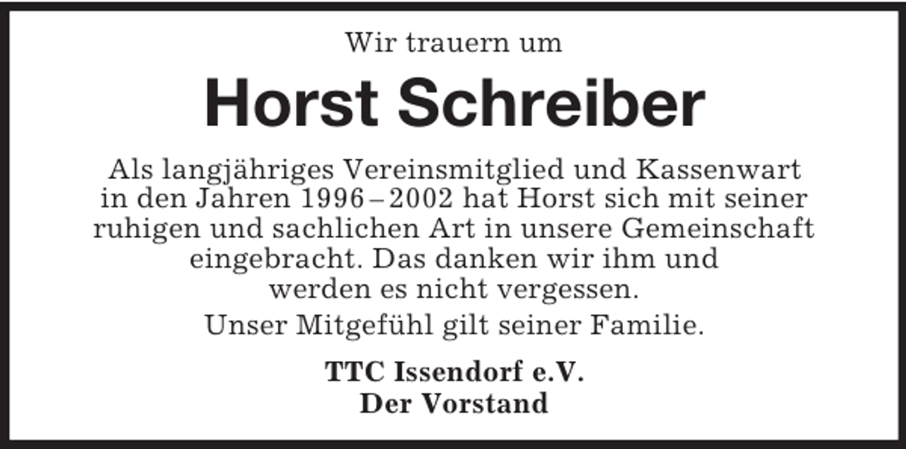 <p>Wir trauern um<br />Horst Schreiber<br />Als langjähriges Vereinsmitglied und Kassenwart<br />in den Jahren 1996 – 2002 hat Horst sich mit seiner<br />ruhigen und sachlichen Art in unsere Gemeinschaft<br />eingebracht. Das danken wir ihm und<br />werden es nicht vergessen.<br />Unser Mitgefühl gilt seiner Familie.<br />TTC Issendorf e.V.<br />Der Vorstand</p>