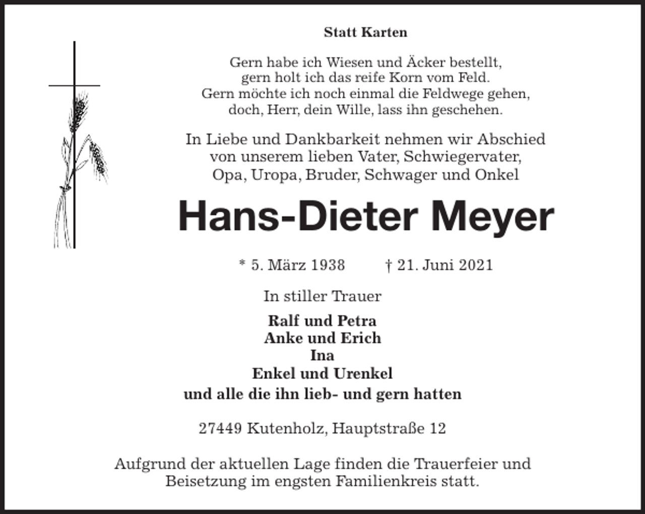<p>Statt Karten<br />Gern habe ich Wiesen und Äcker bestellt,<br />gern holt ich das reife Korn vom Feld.<br />Gern möchte ich noch einmal die Feldwege gehen,<br />doch, Herr, dein Wille, lass ihn geschehen.<br />In Liebe und Dankbarkeit nehmen wir Abschied<br />von unserem lieben Vater, Schwiegervater,<br />Opa, Uropa, Bruder, Schwager und Onkel<br />Hans-Dieter Meyer</p>
<p>* 5. März 1938 † 21. Juni 2021<br />In stiller Trauer<br />Ralf und Petra<br />Anke und Erich<br />Ina<br />Enkel und Urenkel<br />und alle die ihn lieb- und gern hatten<br />27449 Kutenholz, Hauptstraße 12</p>
<p>Aufgrund der aktuellen Lage finden die Trauerfeier und<br />Beisetzung im engsten Familienkreis statt.</p>