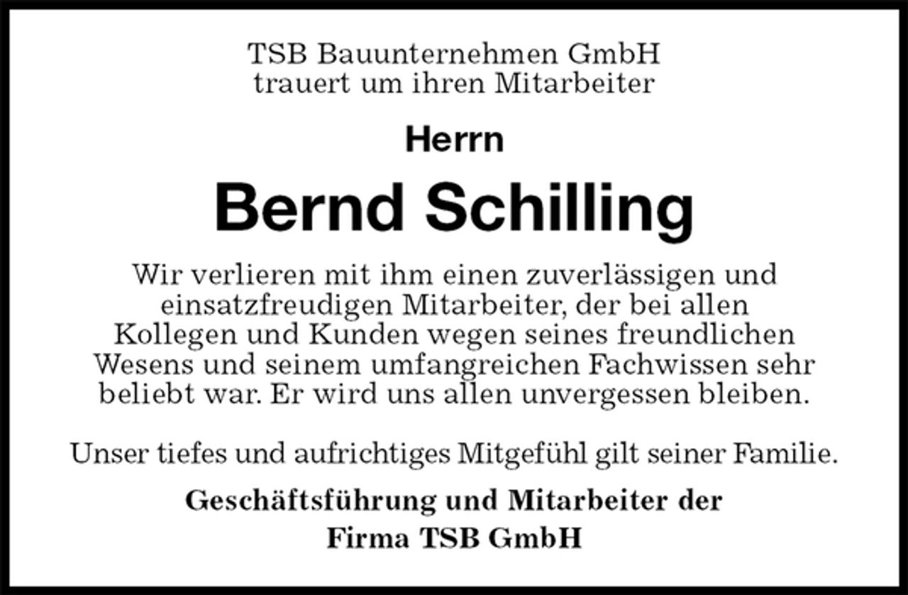<p>TSB Bauunternehmen GmbH<br />trauert um ihren Mitarbeiter</p><p>Herrn<br />Bernd Schilling<br />Wir verlieren mit ihm einen zuverlässigen und<br />einsatzfreudigen Mitarbeiter, der bei allen<br />Kollegen und Kunden wegen seines freundlichen<br />Wesens und seinem umfangreichen Fachwissen sehr<br />beliebt war. Er wird uns allen unvergessen bleiben.</p><p>Unser tiefes und aufrichtiges Mitgefühl gilt seiner Familie.<br />Geschäftsführung und Mitarbeiter der<br />Firma TSB GmbH</p>