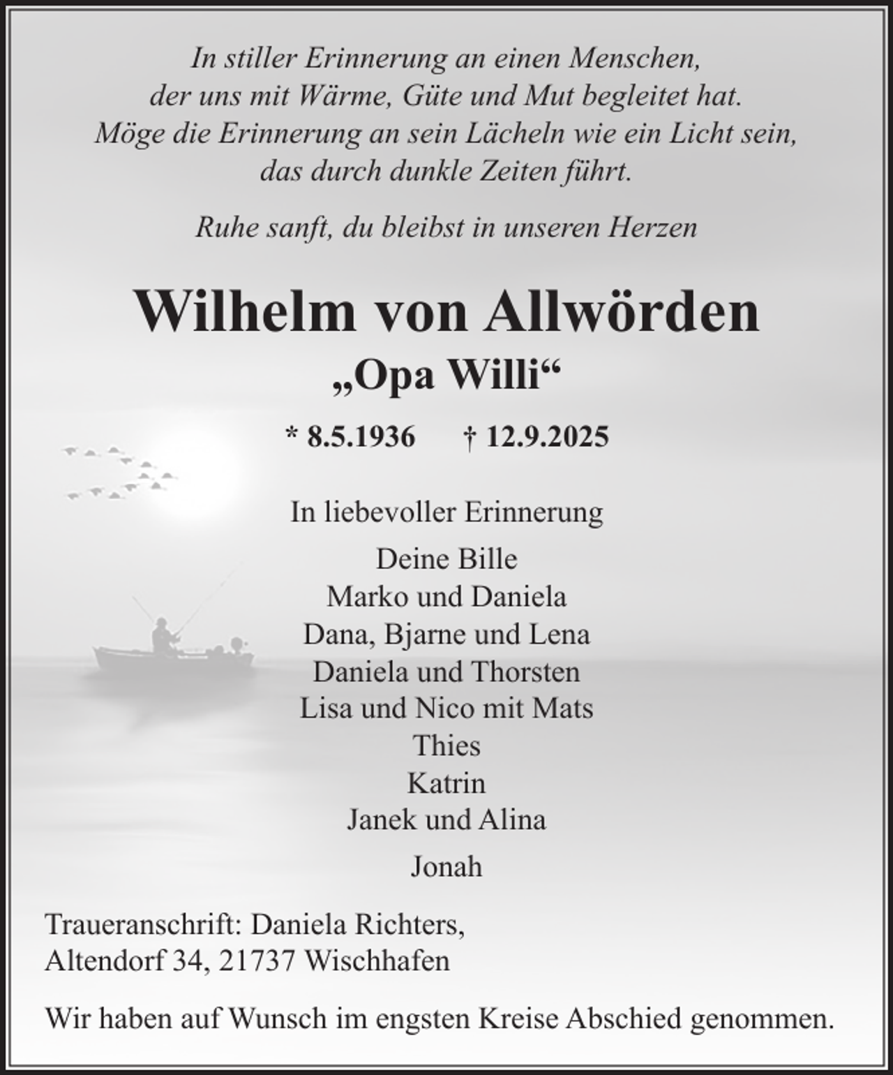 <p>In stiller Erinnerung an einen Menschen, der uns mit Wärme, Güte und Mut begleitet hat.<br />Möge die Erinnerung an sein Lächeln wie ein Licht sein, das durch dunkle Zeiten führt.<br />Ruhe sanft, du bleibst in unseren Herzen<br />Wilhelm von Allwörden<br />"Opa Willi"<br />* 8.5.1936 + 12.9.2025<br />In liebevoller Erinnerung<br />Deine Bille<br />Marko und Daniela<br />Dana, Bjarne und Lena<br />Daniela und Thorsten<br />Lisa und Nico mit Mats<br />Thies<br />Katrin<br />Janek und Alina<br />Jonah<br />Traueranschrift: Daniela Richters, Altendorf 34, 21737 Wischhafen<br />Wir haben auf Wunsch im engsten Kreise Abschied genommen.</p>