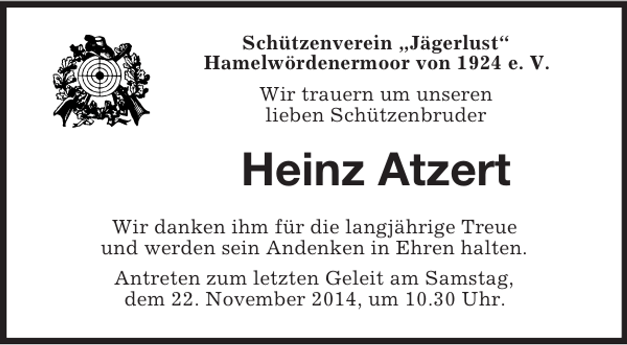 <p>Schützenverein „Jägerlust“<br />Hamelwördenermoor von 1924 e. V.<br />Wir trauern um unseren<br />lieben Schützenbruder<br />Heinz Atzert<br />Wir danken ihm für die langjährige Treue<br />und werden sein Andenken in Ehren halten.<br />Antreten zum letzten Geleit am Samstag,<br />dem 22. November 2014, um 10.30 Uhr.</p>
