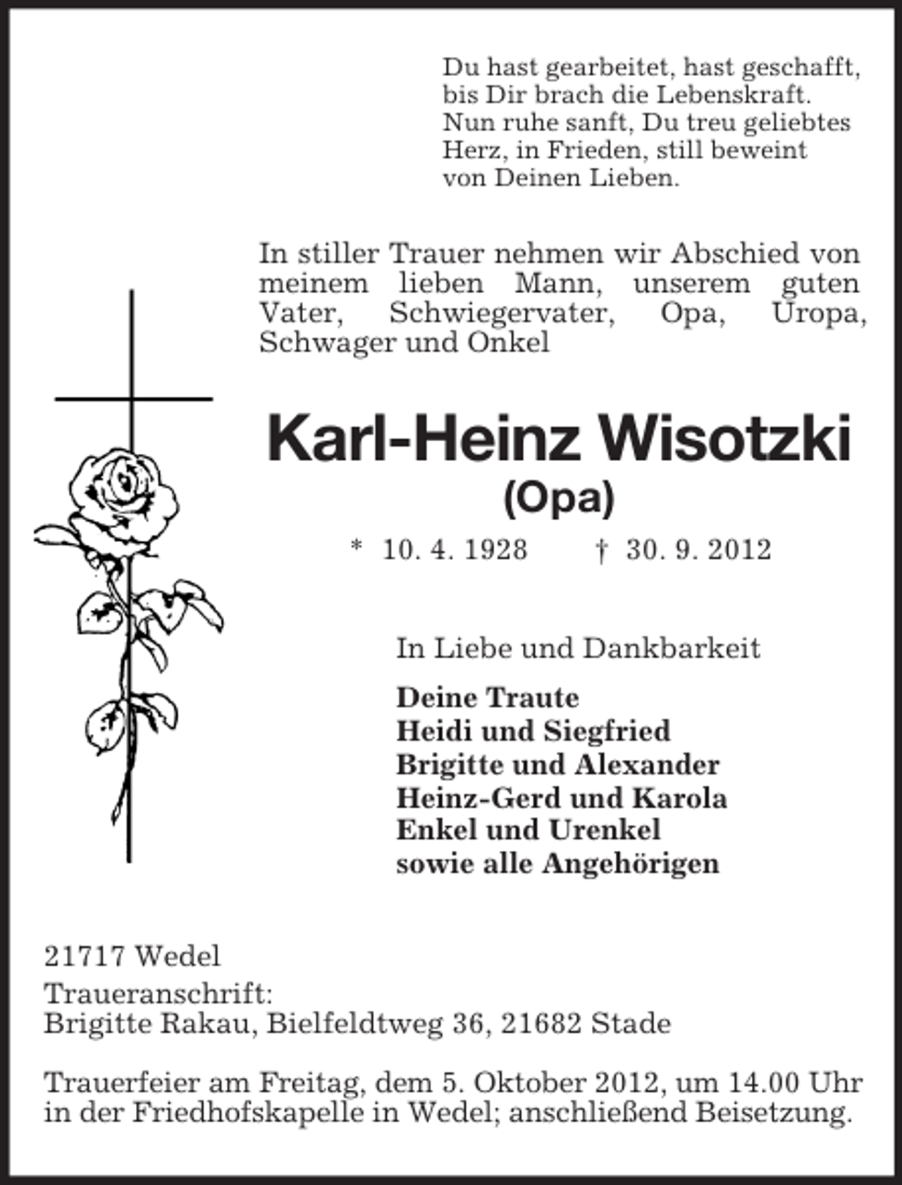 <p>Du hast gearbeitet, hast geschafft,<br />bis Dir brach die Lebenskraft.<br />Nun ruhe sanft, Du treu geliebtes<br />Herz, in Frieden, still beweint<br />von Deinen Lieben.</p><p>In stiller Trauer nehmen wir Abschied von<br />meinem lieben Mann, unserem guten<br />Vater,<br />Schwiegervater,<br />Opa,<br />Uropa,<br />Schwager und Onkel</p><p>Karl-Heinz Wisotzki<br />(Opa)<br />* 10. 4. 1928</p><p>† 30. 9. 2012</p><p>In Liebe und Dankbarkeit<br />Deine Traute<br />Heidi und Siegfried<br />Brigitte und Alexander<br />Heinz-Gerd und Karola<br />Enkel und Urenkel<br />sowie alle Angehörigen<br />21717 Wedel<br />Traueranschrift:<br />Brigitte Rakau, Bielfeldtweg 36, 21682 Stade<br />Trauerfeier am Freitag, dem 5. Oktober 2012, um 14.00 Uhr<br />in der Friedhofskapelle in Wedel; anschließend Beisetzung.</p>