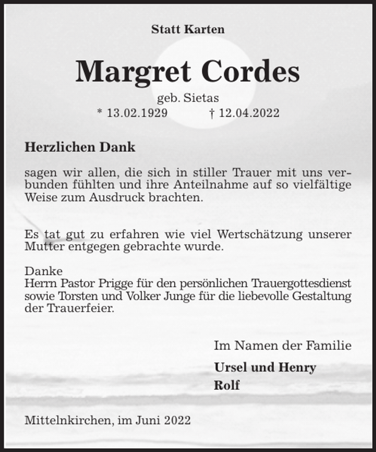 <p>Statt Karten<br />Margret Cordes<br />geb. Sietas<br />* 13.02.1929 † 12.04.2022<br />Herzlichen Dank</p>
<p>sagen wir allen, die sich in stiller Trauer mit uns verbunden fühlten und ihre Anteilnahme auf so vielfältige Weise zum Ausdruck brachten.</p>
<p>Es tat gut zu erfahren wie viel Wertschätzung unserer Mutter entgegen gebrachte wurde.</p>
<p>Danke<br />Herrn Pastor Prigge für den persönlichen Trauergottesdienst<br />sowie Torsten und Volker Junge für die liebevolle Gestaltung der Trauerfeier.<br />Im Namen der Familie<br />Ursel und Henry<br />Rolf<br />Mittelnkirchen, im Juni 2022</p>